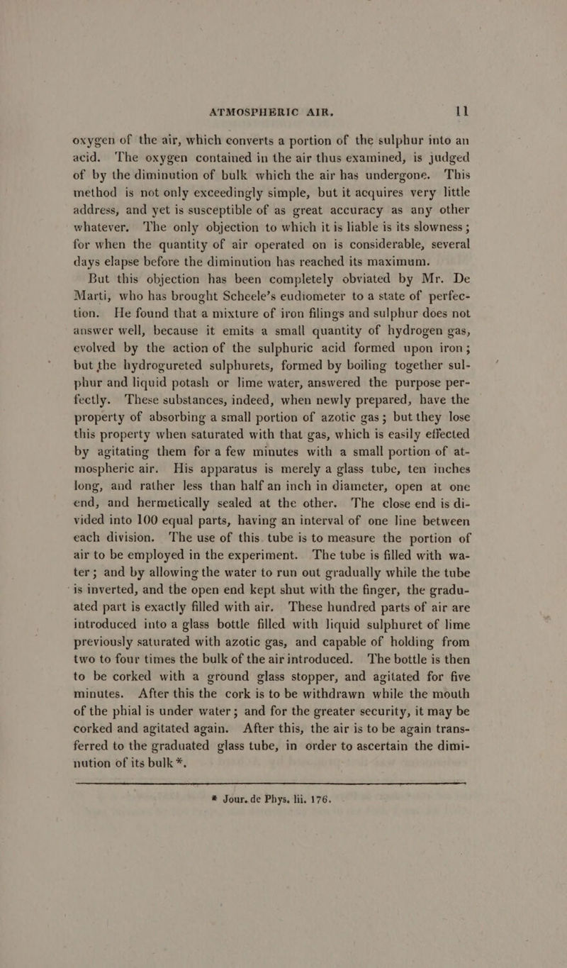 oxygen of the air, which converts a portion of the sulphur into an acid. ‘The oxygen contained in the air thus examined, is judged of by the diminution of bulk which the air has undergone. This method is not only exceedingly simple, but it acquires very little address, and yet is susceptible of as great accuracy as any other whatever. The only objection to which it is liable is its slowness ; for when the quantity of air operated on is considerable, several days elapse before the diminution has reached its maximum. But this objection has been completely obviated by Mr. De Marti, who has brought Scheele’s eudiometer to a state of perfec- tion. He found that a mixture of iron filings and sulphur does not answer well, because it emits a small quantity of hydrogen gas, evolved by the action of the sulphuric acid formed upon iron; but the hydrogureted sulphurets, formed by boiling together sul- phur and liquid potash or lime water, answered the purpose per- fectly. These substances, indeed, when newly prepared, have the property of absorbing a small portion of azotic gas; but they lose this property when saturated with that gas, which Is easily effected by agitating them for a few minutes with a small portion of at- mospheric air. His apparatus is merely a glass tube, ten inches long, and rather less than half an inch in diameter, open at one end, and hermetically sealed at the other. he close end is di- vided into 100 equal parts, having an interval of one line between each division. The use of this. tube is to measure the portion of air to be employed in the experiment. The tube is filled with wa- ter ; and by allowing the water to run out gradually while the tube ‘is inverted, and the open end kept shut with the finger, the gradu- ated part is exactly filled with air. These hundred parts of air are introduced into a glass bottle filled with liquid sulphuret of lime previously saturated with azotic gas, and capable of holding from two to four times the bulk of the air introduced. The bottle is then to be corked with a ground glass stopper, and agitated for five minutes. After this the cork is to be withdrawn while the mouth of the phial is under water; and for the greater security, it may be corked and agitated again. After this, the air is to be again trans- ferred to the graduated glass tube, in order to ascertain the dimi- nution of its bulk *. * Jour.de Phys. lii. 176.