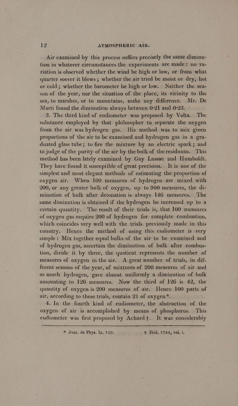 Air examined by this process suffers precisely the same diminu- tion in whatever circumstances the experiments are made: no va- riation is observed whether the wind be high or low, or from what quarter soever it blows ; whether the air tried be moist or dry, hot or cold; whether the barometer be high or low. Neither the sea- son of the year, nor the situation of the place, its vicinity to the sea, to marshes, or to mountains, make any difference. Mr. De Marti found the diminution always between 0-21 and 0-23. 3. The third kind of eudiometer was proposed by Volta. The substance employed by that philosopher to separate the oxygen from the air was hydrogen gas. His method was to mix given proportions of the air to be examined and hydrogen gas in a gra- duated glass tube; to fire the mixture by an electric spark; and to judge of the purity of the air by the bulk of the residuum. This method has been lately examined by Gay Lussac and Humboldt. They have found it susceptible of great precision. It is one of the simplest and most elegant methods of estimating the proportion of oxygen air. When 100 measures of hydrogen are mixed with 200, or any greater bulk of oxygen, up to 900 measures, the di- minution of bulk after detonation is always 146 measures. ‘The same diminution is obtained if the hydrogen be increased up to a certain quantity. The result of their trials is, that 100 measures of oxygen gas require 200 of hydrogen for complete combustion, which coincides very well with the trials previously made in this country. Hence the method of using this eudiometer is very simple: Mix together equal bulks of the air to be examined and of hydrogen gas, ascertain the diminution of bulk after combus- tion, divide it by three, the quotient represents the number of measures of oxygen in the air. A great number of trials, in dif- ferent seasons of the year, of mixtures of 200 measures of air and as much hydrogen, gave almost uniformly a diminution of bulk amounting to 126 measures. Now the third of 126 is 42, the quantity of oxygen is 200 measures of air. Hence 100 parts of air, according to these trials, contain 21 of oxygen*. 4. In the fourth kind of eudiometer, the abstraction of the oxygen of air is accomplished by means of phosphorus. This eudiometer was first proposed by Achard+. It was considerably * Jour. de Phys. Ix. 129. . &gt; Ibid. 1784, vol. i.