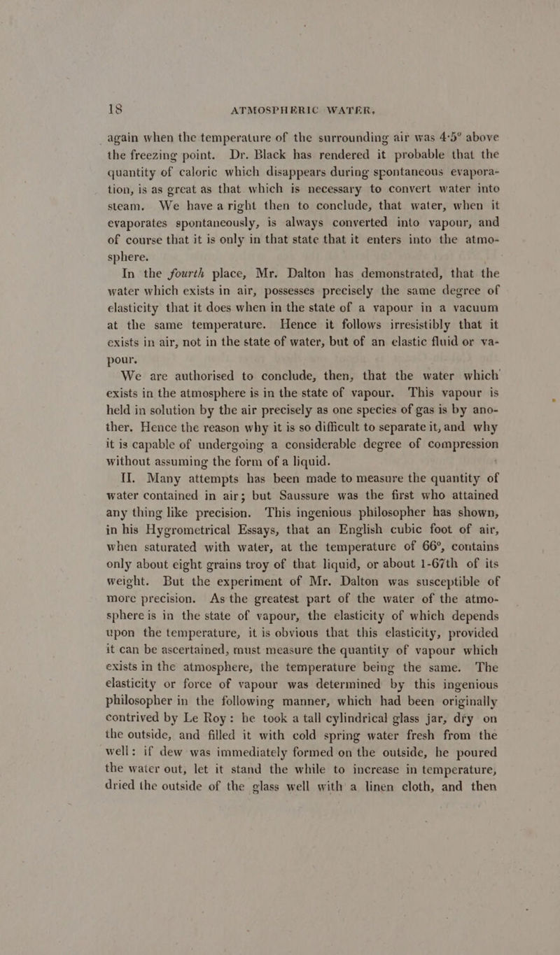 again when the temperature of the surrounding air was 4:5° above the freezing point. Dr. Black has rendered it probable that the quantity of caloric which disappears during spontaneous evapora- tion, is as great as that which is necessary to convert water into steam. We havearight then to conclude, that water, when it evaporates spontaneously, is always converted into vapour, and of course that it is only in that state that it enters into the atmo- sphere. In the fourth place, Mr. Dalton has demonstrated, that the water which exists in air, possesses precisely the same degree of elasticity that it does when in the state of a vapour in a vacuum at the same temperature. Hence it follows irresistibly that it exists in air, not in the state of water, but of an elastic fluid or va- pour. We are authorised to conclude, then, that the water which exists in the atmosphere is in the state of vapour. This vapour is held in solution by the air precisely as one species of gas is by ano- ther. Hence the reason why it is so difficult to separate it, and why it is capable of undergoing a considerable degree of compression without assuming the form of a liquid. II. Many attempts has been made to measure the quantity of water contained in air; but Saussure was the first who attained any thing like precision. This ingenious philosopher has shown, in his Hygrometrical Essays, that an English cubic foot of air, when saturated with water, at the temperature of 66°, contains only about eight grains troy of that liquid, or about 1-67th of its weight. But the experiment of Mr. Dalton was susceptible of more precision. As the greatest part of the water of the atmo- sphere is in the state of vapour, the elasticity of which depends upon the temperature, it is obvious that this elasticity, provided it can be ascertained, must measure the quantity of vapour which exists in the atmosphere, the temperature being the same. The elasticity or force of vapour was determined by this ingenious philosopher in the following manner, which had been originally contrived by Le Roy: be took a tall cylindrical glass jar, dry on the outside, and filled it with cold spring water fresh from the well: if dew was immediately formed on the outside, he poured the water out, let it stand the while to increase in temperature, dried the outside of the glass well with a linen cloth, and then