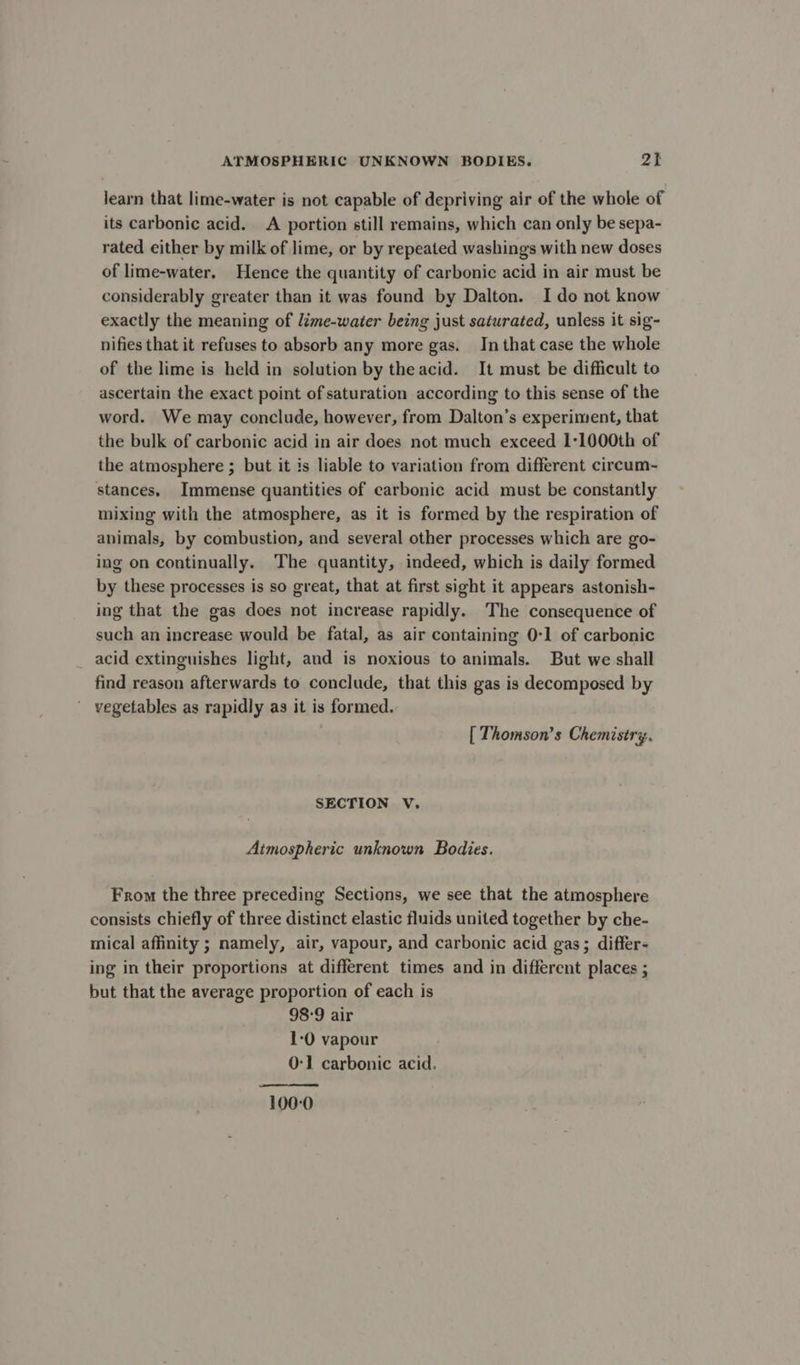 learn that lime-water is not capable of depriving air of the whole of its carbonic acid. A portion still remains, which can only be sepa- rated either by milk of lime, or by repeated washings with new doses of lime-water, Hence the quantity of carbonic acid in air must be considerably greater than it was found by Dalton. Ido not know exactly the meaning of lime-water being just saturated, unless it sig- nifies that it refuses to absorb any more gas. In that case the whole of the lime is held in solution by theacid. It must be difficult to ascertain the exact point of saturation according to this sense of the word. We may conclude, however, from Dalton’s experiment, that the bulk of carbonic acid in air does not much exceed 1:1000th of the atmosphere ; but it is liable to variation from different circum- stances, Immense quantities of carbonic acid must be constantly mixing with the atmosphere, as it is formed by the respiration of animals, by combustion, and several other processes which are go- ing on continually. The quantity, indeed, which is daily formed by these processes is so great, that at first sight it appears astonish- ing that the gas does not increase rapidly. The consequence of such an increase would be fatal, as air containing 0-1 of carbonic acid extinguishes light, and is noxious to animals. But we shall find reason afterwards to conclude, that this gas is decomposed by vegetables as rapidly as it is formed. [ Thomson’s Chemistry, SECTION V. Atmospheric unknown Bodies. From the three preceding Sections, we see that the atmosphere consists chiefly of three distinct elastic fluids united together by che- mical affinity ; namely, air, vapour, and carbonic acid gas; differ- ing in their proportions at different times and in different places ; but that the average proportion of each is 98°9 air 1-0 vapour 0-1 carbonic acid. 100-0