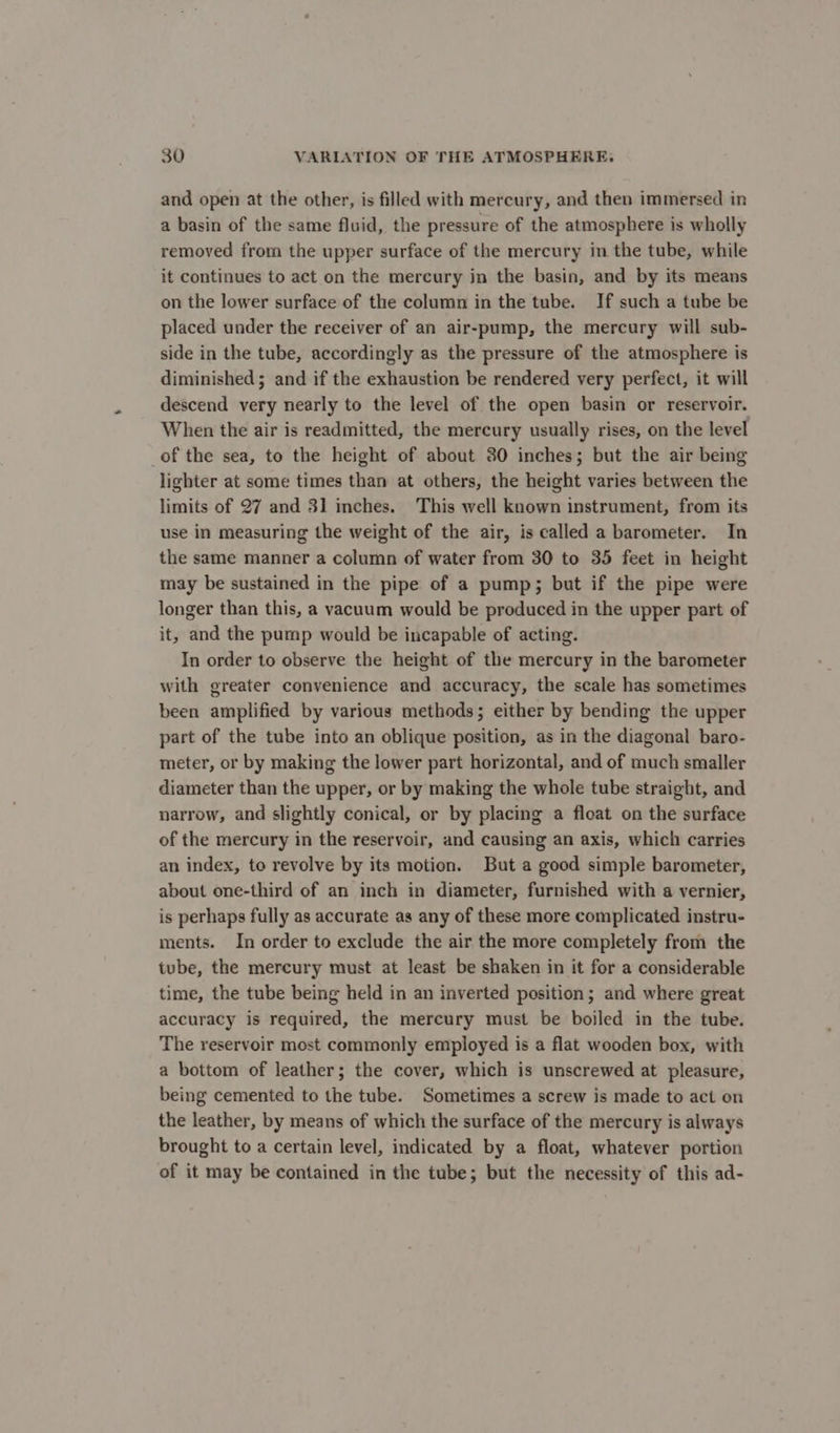 and open at the other, is filled with mercury, and then immersed in a basin of the same fluid, the pressure of the atmosphere is wholly removed from the upper surface of the mercury in the tube, while it continues to act on the mercury in the basin, and by its means on the lower surface of the column in the tube. If such a tube be placed under the receiver of an air-pump, the mercury will sub- side in the tube, accordingly as the pressure of the atmosphere is diminished ; and if the exhaustion be rendered very perfect, it will descend very nearly to the level of the open basin or reservoir. When the air is readmitted, the mercury usually rises, on the level of the sea, to the height of about 30 inches; but the air being lighter at some times than at others, the height varies between the limits of 27 and 31 inches. This well known instrument, from its use in measuring the weight of the air, is called a barometer. In the same manner a column of water from 30 to 35 feet in height may be sustained in the pipe of a pump; but if the pipe were longer than this, a vacuum would be produced in the upper part of it, and the pump would be incapable of acting. In order to observe the height of the mercury in the barometer with greater convenience and accuracy, the scale has sometimes been amplified by various methods; either by bending the upper part of the tube into an oblique position, as in the diagonal baro- meter, or by making the lower part horizontal, and of much smaller diameter than the upper, or by making the whole tube straight, and narrow, and slightly conical, or by placing a float on the surface of the mercury in the reservoir, and causing an axis, which carries an index, to revolve by its motion. But a good simple barometer, about one-third of an inch in diameter, furnished with a vernier, is perhaps fully as accurate as any of these more complicated instru- ments. In order to exclude the air the more completely from the tube, the mercury must at least be shaken in it for a considerable time, the tube being held in an inverted position; and where great accuracy is required, the mercury must be boiled in the tube. The reservoir most commonly employed is a flat wooden box, with a bottom of leather; the cover, which is unscrewed at pleasure, being cemented to the tube. Sometimes a screw is made to act on the leather, by means of which the surface of the mercury is always brought to a certain level, indicated by a float, whatever portion of it may be contained in the tube; but the necessity of this ad-