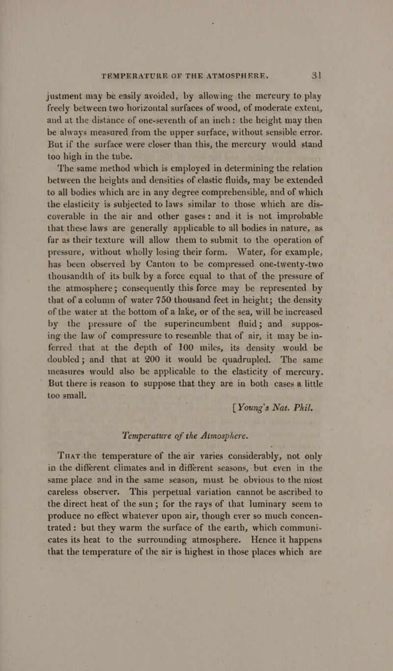 justment may be easily avoided, by allowing the mercury to play freely between two horizontal surfaces of wood, of moderate extent, and at the distance of one-seventh of an inch: the height may then be always measured from the upper surface, without sensible error. But if the surface were closer than this, the mercury would stand too high in the tube. The same method which is employed in determining the relation between the heights and densities of elastic fluids, may be extended to all bodies which are in any degree comprehensible, and of which the elasticity is subjected to laws similar to those which are dis- coverable in the air and other gases: and it is not improbable that these laws are generally applicable to all bodies in nature, as far as their texture will allow them to submit to the operation of pressure, without wholly losing their form. Water, for example, has been observed by Canton to be compressed one-twenty-two thousandth of its bulk by a force equal to that of the pressure of the atmosphere; consequently this force may be represented by that of a column of water 750 thousand feet in height; the density of the water at the bottom of a lake, or of the sea, will be increased by the pressure of the superincumbent fluid; and suppos- ing the law of compressure to resemble that of air, it may be in- ferred that at the depth of 100 miles, its density would be doubled ; and that at 200 it would be quadrupled. The same measures would also be applicable to the elasticity of mercury. But there is reason to suppose that they are in both cases a little too small. { Young’s Nat. Phil. Temperature of the Atmosphere. Tnatthe temperature of the air varies considerably, not only in the different climates and in different seasons, but even in the same place and in the same season, must be obvious to the most careless observer. This perpetual variation cannot be ascribed to the direct heat of the sun; for the rays of that luminary seem to produce no effect whatever upon air, though ever so much concen- trated: but they warm the surface of the earth, which communi- cates its heat to the surrounding atmosphere. Hence it happens that the temperature of the air is highest in those places which are