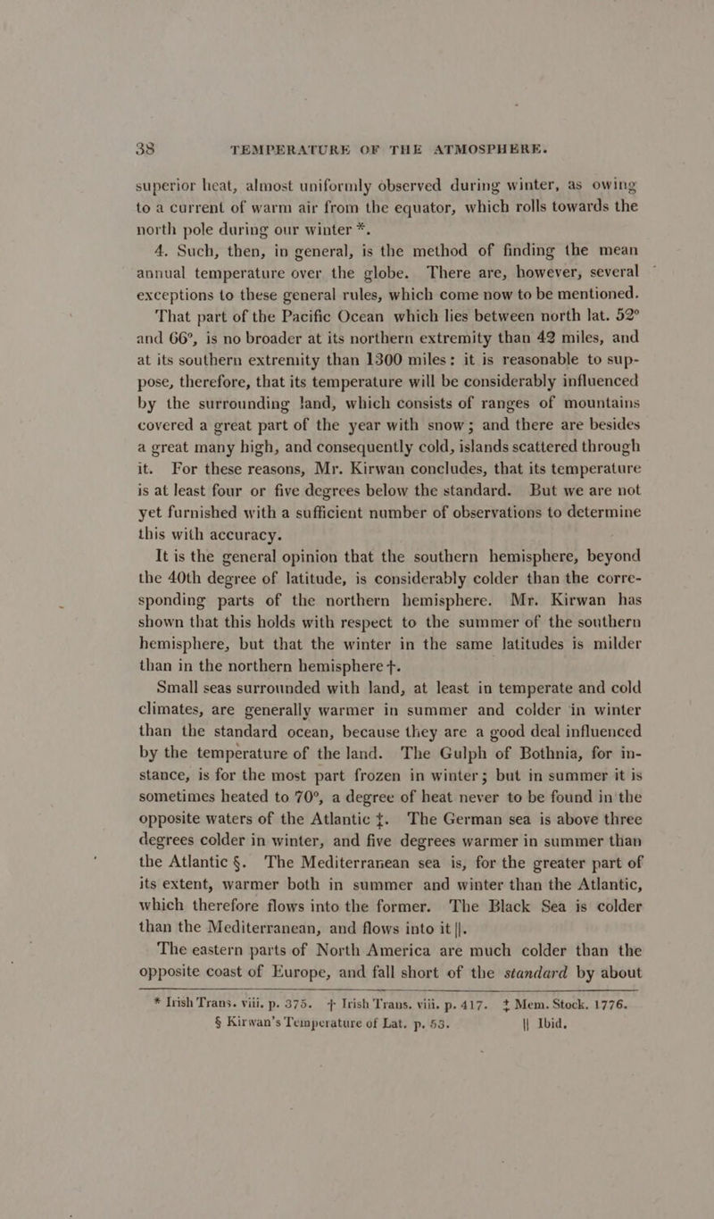 superior heat, almost uniformly observed during winter, as owing to a current of warm air from the equator, which rolls towards the north pole during our winter *. 4. Such, then, iv general, is the method of finding the mean annual temperature over the globe. There are, however, several exceptions to these general rules, which come now to be mentioned. That part of the Pacific Ocean which lies between north lat. 52° and 66°, is no broader at its northern extremity than 42 miles, and at its southern extremity than 1300 miles: it is reasonable to sup- pose, therefore, that its temperature will be considerably influenced by the surrounding land, which consists of ranges of mountains covered a great part of the year with snow; and there are besides a great many high, and consequently cold, islands scattered through it. For these reasons, Mr. Kirwan concludes, that its temperature is at least four or five degrees below the standard. But we are not yet furnished with a sufficient number of observations to determine this with accuracy. It is the general opinion that the southern hemisphere, beyond the 40th degree of latitude, is considerably colder than the corre- sponding parts of the northern hemisphere. Mr. Kirwan has shown that this holds with respect to the summer of the southern hemisphere, but that the winter in the same latitudes is milder than in the northern hemisphere f. . Small seas surrounded with land, at least in temperate and cold climates, are generally warmer in summer and colder in winter than the standard ocean, because they are a good deal influenced by the temperature of the land. The Gulph of Bothnia, for in- stance, is for the most part frozen in winter; but in summer it is sometimes heated to 70°, a degree of heat never to be found in the opposite waters of the Atlantic {. The German sea is above three degrees colder in winter, and five degrees warmer in summer than the Atlantic §. The Mediterranean sea is, for the greater part of its extent, warmer both in summer and winter than the Atlantic, which therefore flows into the former. The Black Sea is colder than the Mediterranean, and flows into it ||. The eastern parts of North America are much colder than the opposite coast of Europe, and fall short of the standard by about * Irish Trans. viii. p. 375. + Irish Trans. viii. p.417. + Mem. Stock. 1776. § Kirwan’s Temperature of Lat. p. 53. || Ibid,