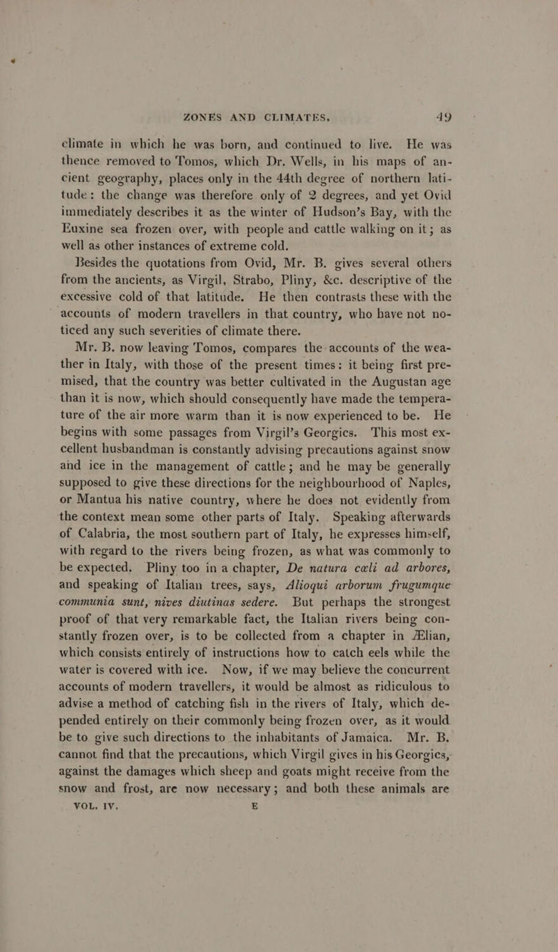 climate in which he was born, and continued to live. He was thence removed to Tomos, which Dr. Wells, in his maps of an- cient geography, places only in the 44th degree of northern lati- tude: the change was therefore only of 2 degrees, and yet Ovid immediately describes it as the winter of Hudson’s Bay, with the Euxine sea frozen over, with people and cattle walking on it; as well as other instances of extreme cold. Besides the quotations from Ovid, Mr. B. gives several others from the ancients, as Virgil, Strabo, Pliny, &amp;c. descriptive of the excessive cold of that latitude. He then contrasts these with the ~ accounts of modern travellers in that country, who haye not no- ticed any such severities of climate there. Mr. B. now leaving Tomos, compares the accounts of the wea- ther in Italy, with those of the present times: it being first pre- mised, that the country was better cultivated in the Augustan age than it is now, which should consequently have made the tempera- ture of the air more warm than it is now experienced to be. He begins with some passages from Virgil’s Georgics. This most ex- cellent husbandman is constantly advising precautions against snow and ice in the management of cattle; and he may be generally supposed to give these directions for the neighbourhood of Naples, or Mantua his native country, where he does not evidently from the context mean some other parts of Italy. Speaking afterwards of Calabria, the most southern part of Italy, he expresses himself, with regard to the rivers being frozen, as what was commonly to be expected. Pliny too in a chapter, De natura cali ad arbores, and speaking of Italian trees, says, Alioqui arborum frugumque communia sunt, nives diutinas sedere. But perhaps the strongest proof of that very remarkable fact, the Italian rivers being con- stantly frozen over, is to be collected from a chapter in lian, which consists entirely of instructions how to catch eels while the water is covered with ice. Now, if we may believe the concurrent accounts of modern travellers, it would be almost as ridiculous to advise a method of catching fish in the rivers of Italy, which de- pended entirely on their commonly being frozen over, as it would be to give such directions to the inhabitants of Jamaica. Mr. B. cannot find that the precautions, which Virgil gives in his Georgics, against the damages which sheep and goats might receive from the snow and frost, are now necessary; and both these animals are VOL. IV, E