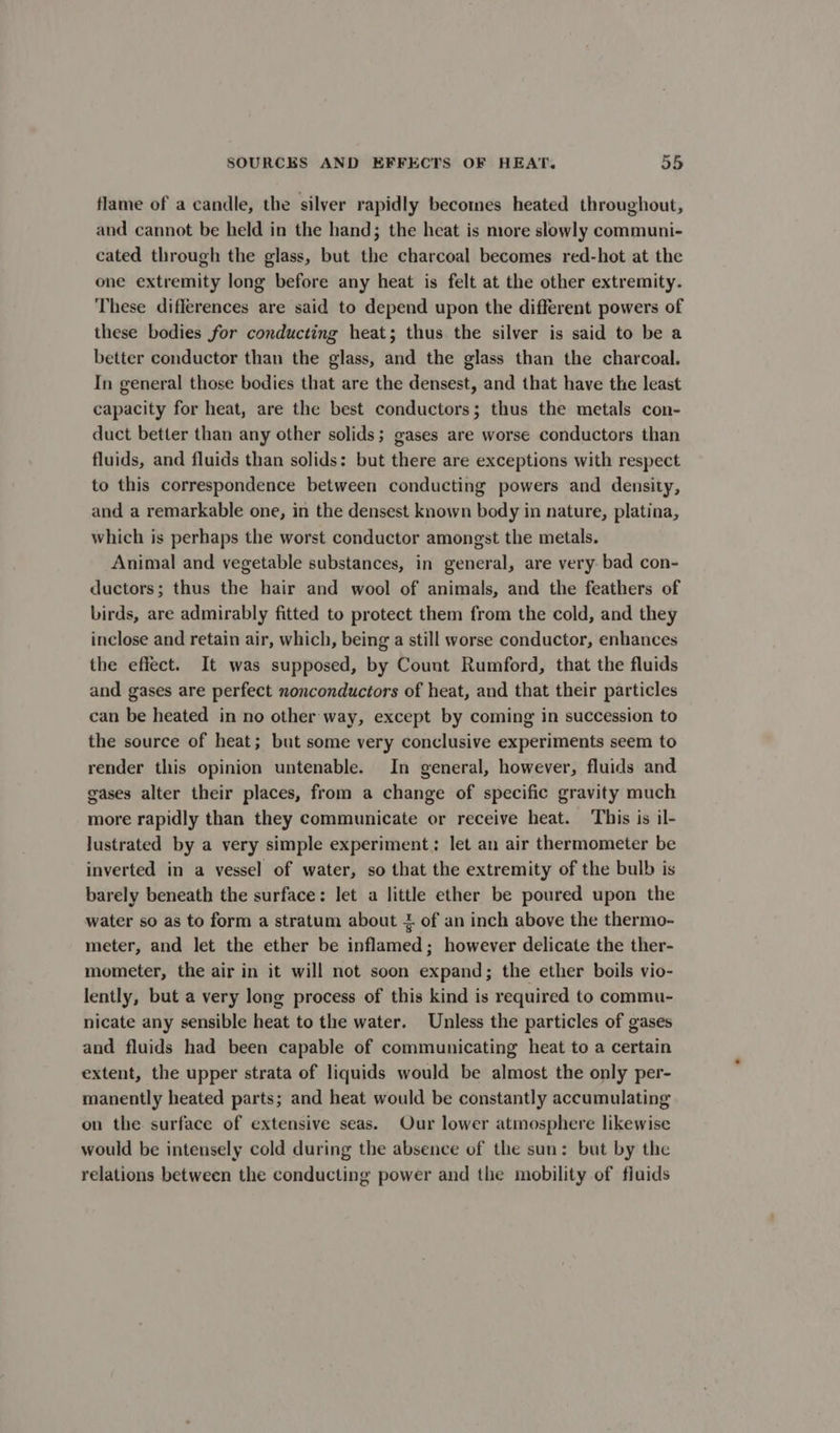 flame of a candle, the silver rapidly becomes heated throughout, and cannot be held in the hand; the heat is more slowly communi- cated through the glass, but the charcoal becomes red-hot at the one extremity long before any heat is felt at the other extremity. These differences are said to depend upon the different powers of these bodies for conducting heat; thus the silver is said to be a better conductor than the glass, and the glass than the charcoal. In general those bodies that are the densest, and that have the least capacity for heat, are the best conductors; thus the metals con- duct better than any other solids; gases are worse conductors than fluids, and fluids than solids: but there are exceptions with respect to this correspondence between conducting powers and density, and a remarkable one, in the densest known body in nature, platina, which is perhaps the worst conductor amongst the metals. Animal and vegetable substances, in general, are very bad con- ductors; thus the hair and wool of animals, and the feathers of birds, are admirably fitted to protect them from the cold, and they inclose and retain air, which, being a still worse conductor, enhances the effect. It was supposed, by Count Rumford, that the fluids and gases are perfect nonconductors of heat, and that their particles can be heated in no other way, except by coming in succession to the source of heat; but some very conclusive experiments seem to render this opinion untenable. In general, however, fluids and gases alter their places, from a change of specific gravity much more rapidly than they communicate or receive heat. This is il- lustrated by a very simple experiment: let an air thermometer be inverted in a vessel of water, so that the extremity of the bulb is barely beneath the surface: let a little ether be poured upon the water so as to form a stratum about + of an inch above the thermo- meter, and let the ether be inflamed; however delicate the ther- mometer, the air in it will not soon expand; the ether boils vio- lently, but a very long process of this kind is required to commu- nicate any sensible heat to the water. Unless the particles of gases and fluids had been capable of communicating heat to a certain extent, the upper strata of liquids would be almost the only per- manently heated parts; and heat would be constantly accumulating on the surface of extensive seas. Our lower atmosphere likewise would be intensely cold during the absence of the sun: but by the relations between the conducting power and the mobility of fluids