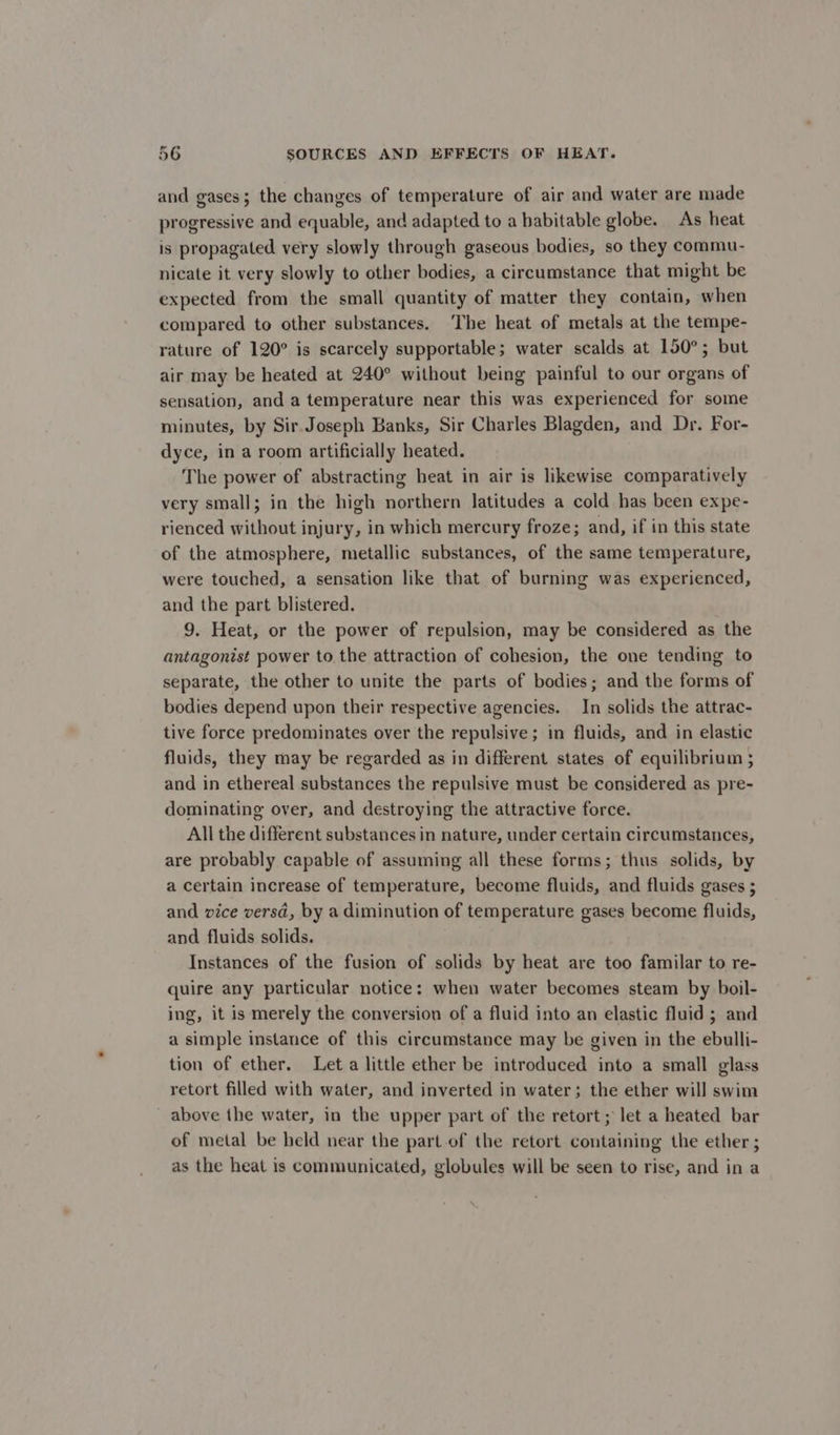 and gases; the changes of temperature of air and water are made progressive and equable, and adapted to a babitable globe. As heat is propagated very slowly through gaseous bodies, so they commu- nicate it very slowly to other bodies, a circumstance that might be expected from the small quantity of matter they contain, when compared to other substances. The heat of metals at the tempe- rature of 120° is scarcely supportable; water scalds at 150°; but air may be heated at 240° without being painful to our organs of sensation, and a temperature near this was experienced for some minutes, by Sir. Joseph Banks, Sir Charles Blagden, and Dr. For- dyce, in a room artificially heated. The power of abstracting heat in air is likewise comparatively very small; in the high northern latitudes a cold has been expe- rienced without injury, in which mercury froze; and, if in this state of the atmosphere, metallic substances, of the same temperature, were touched, a sensation like that of burning was experienced, and the part blistered. 9. Heat, or the power of repulsion, may be considered as the antagonist power to the attraction of cohesion, the one tending to separate, the other to unite the parts of bodies; and the forms of bodies depend upon their respective agencies. In solids the attrac- tive force predominates over the repulsive; in fluids, and in elastic fluids, they may be regarded as in different states of equilibrium ; and in ethereal substances the repulsive must be considered as pre- dominating over, and destroying the attractive force. All the different substances in nature, under certain circumstances, are probably capable of assuming all these forms; thus solids, by a certain increase of temperature, become fluids, and fluids gases ; and vice versd, by a diminution of temperature gases become fluids, and fluids solids. Instances of the fusion of solids by heat are too familar to re- quire any particular notice: when water becomes steam by boil- ing, it is merely the conversion of a fluid into an elastic fluid ; and a simple instance of this circumstance may be given in the ebulli- tion of ether. Leta little ether be introduced into a small glass retort filled with water, and inverted in water; the ether will swim above the water, in the upper part of the retort; let a heated bar of metal be held near the part of the retort containing the ether ; as the heat is communicated, globules will be seen to rise, and in a