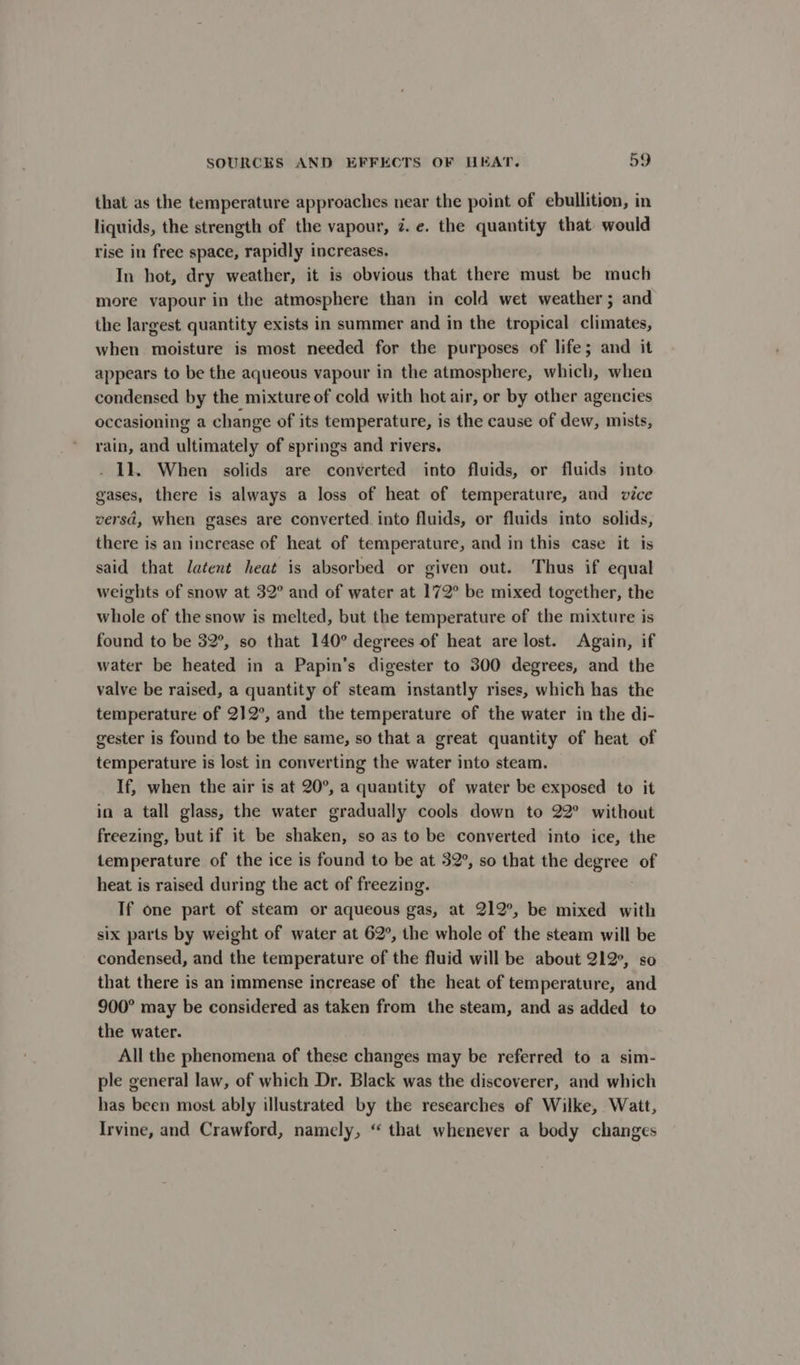 that as the temperature approaches near the point of ebullition, in liquids, the strength of the vapour, 7. e. the quantity that would rise in free space, rapidly increases. In hot, dry weather, it is obvious that there must be much more vapour in the atmosphere than in cold wet weather; and the largest quantity exists in summer and in the tropical climates, when moisture is most needed for the purposes of life; and it appears to be the aqueous vapour in the atmosphere, which, when condensed by the mixture of cold with hot air, or by other agencies occasioning a change of its temperature, is the cause of dew, mists, rain, and ultimately of springs and rivers. . 11. When solids are converted into fluids, or fluids into gases, there is always a loss of heat of temperature, and vice versd, when gases are converted into fluids, or fluids into solids, there is an increase of heat of temperature, and in this case it is said that latent heat is absorbed or given out. Thus if equal weights of snow at 32° and of water at 172° be mixed together, the whole of the snow is melted, but the temperature of the mixture is found to be 32°, so that 140° degrees of heat are lost. Again, if water be heated in a Papin’s digester to 300 degrees, and the valve be raised, a quantity of steam instantly rises, which has the temperature of 212°, and the temperature of the water in the di- gester is found to be the same, so that a great quantity of heat of temperature is lost in converting the water into steam. If, when the air is at 20°, a quantity of water be exposed to it in a tall glass, the water gradually cools down to 22° without freezing, but if it be shaken, so as to be converted into ice, the temperature of the ice is found to be at 32°, so that the degree of heat is raised during the act of freezing. If one part of steam or aqueous gas, at 212°, be mixed with six parts by weight of water at 62°, the whole of the steam will be condensed, and the temperature of the fluid will be about 212°, so that there is an immense increase of the heat of temperature, and 900° may be considered as taken from the steam, and as added to the water. All the phenomena of these changes may be referred to a sim- ple general law, of which Dr. Black was the discoverer, and which has been most ably illustrated by the researches of Wilke, Watt, Irvine, and Crawford, namely, “ that whenever a body changes