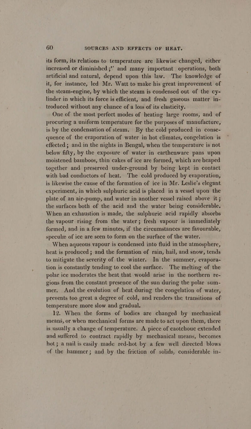 its form, its relations to temperature are likewise changed, either increased or diminished ;’’ and many important operations, both artificial and natural, depend upon this law. The knowledge of it, for instance, led Mr. Watt to make his great improvement of the steam-engine, by which the steam is condensed out of the cy- linder in which its force is efficient, and fresh gaseous matter in- troduced without any chance of a loss of its elasticity. One of the most perfect modes of heating large rooms, and of procuring a uniform temperature for the purposes of manufacture, is by the condensation of steam, By the cold produced in conse- quence of the evaporation of water in hot climates, congelation is effected; and in the nights in Bengal, when the temperature is not below fifty, by the exposure of water in earthenware pans upon moistened bamboos, thin cakes of ice are formed, which are heaped together and preserved under-ground by being kept in contact with bad conductors of heat. The cold produced by evaporation, is likewise the cause of the formation of ice in Mr. Leslie’s elegant experiment, in which sulphuric acid is placed in a vessel upon the plate of an air-pump, and water in another vessel raised above it ; the surfaces both of the acid and the water being considerable. When an exhaustion is made, the sulphuric acid rapidly absorbs the vapour rising from the water; fresh vapour is immediately formed, and in a few minutes, if the circumstances are favourable, specule of ice are seen to form on the surface of the water. When aqueous vapour is condensed into fluid in the atmosphere, heat is produced ; and the formation of rain, hail, and snow, tends to mitigate the severity of the winter. In the summer, evapora-~ tion is constantly tending to cool the surface. The melting of the polar ice moderates the heat that would arise in the northern re- gions from the constant presence of the sun during the polar sum- mer. And the evolution of heat during the congelation of water, prevents too great a degree of cold, and renders the transitions of temperature more slow and gradual. 12. When the forms of bodies are changed by mechanical means, or when mechanical forms are made to act upon them, there is usually a change of temperature. A piece of caotchouc extended and suffered to contract rapidly by mechanical means, becomes hot ; a nail is easily made red-hot by a few well directed blows of the hammer; and by the friction of solids, considerable in-