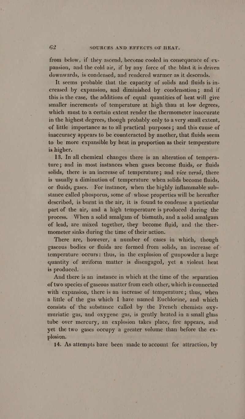 from below, if they ascend, become cooled in consequence of ex- pansion, and the cold air, if by any force of the blast it is driven downwards, is condensed, and rendered warmer as it descends. It seems probable that the capacity of solids and fluids is in- creased by expansion, and diminished by condensation; and if this is the case, the additions of equal quantities of heat will give smaller increments of temperature at high than at low degrees, which must to a certain extent render the thermometer inaccurate in the highest degrees, though probably only to a very small extent, of little importance as to all practical purposes ; and this cause of inaccuracy appears to be counteracted by another, that fluids seem to be more expansible by heat in proportion as their temperature is higher. 13. In all chemical changes there is an alteration of tempera- ture; and in most instances when gases become fluids, or fluids solids, there is an increase of temperature; and vice versd, there is usually a diminution of temperature when solids become fluids, or fluids, gases. For instance, when the highly inflammable sub- stance called phosporus, some of whose properties will be hereafter described, is burnt in the air, it is found to condense a particular part of the air, and a high temperature is produced during the process. When a solid amalgam of bismuth, and a solid amalgam of lead, are mixed together, they become fluid, and the ther- mometer sinks during the time of their action. There are, however, a number of cases in which, though gaseous bodies or fluids are formed from solids, an increase of temperature occurs: thus, in the explosion of gunpowder a large quantity of wriform matter is disengaged, yet a violent heat is produced. And there is an instance in which at the time of the separation of two species of gaseous matter from each other, which is connected with expansion, there is an increase of temperature; thus, when a little of the gas which I have named Euchlorine, and which consists of the substance called by the French chemists oxy- muriatic gas, and oxygene gas, is gently heated in a small glass tube over mercury, an explosion takes place, fire appears, and yet the two gases occupy a greater volume than before the ex- plosion. 14. As attempts have been made to account for attraction, by