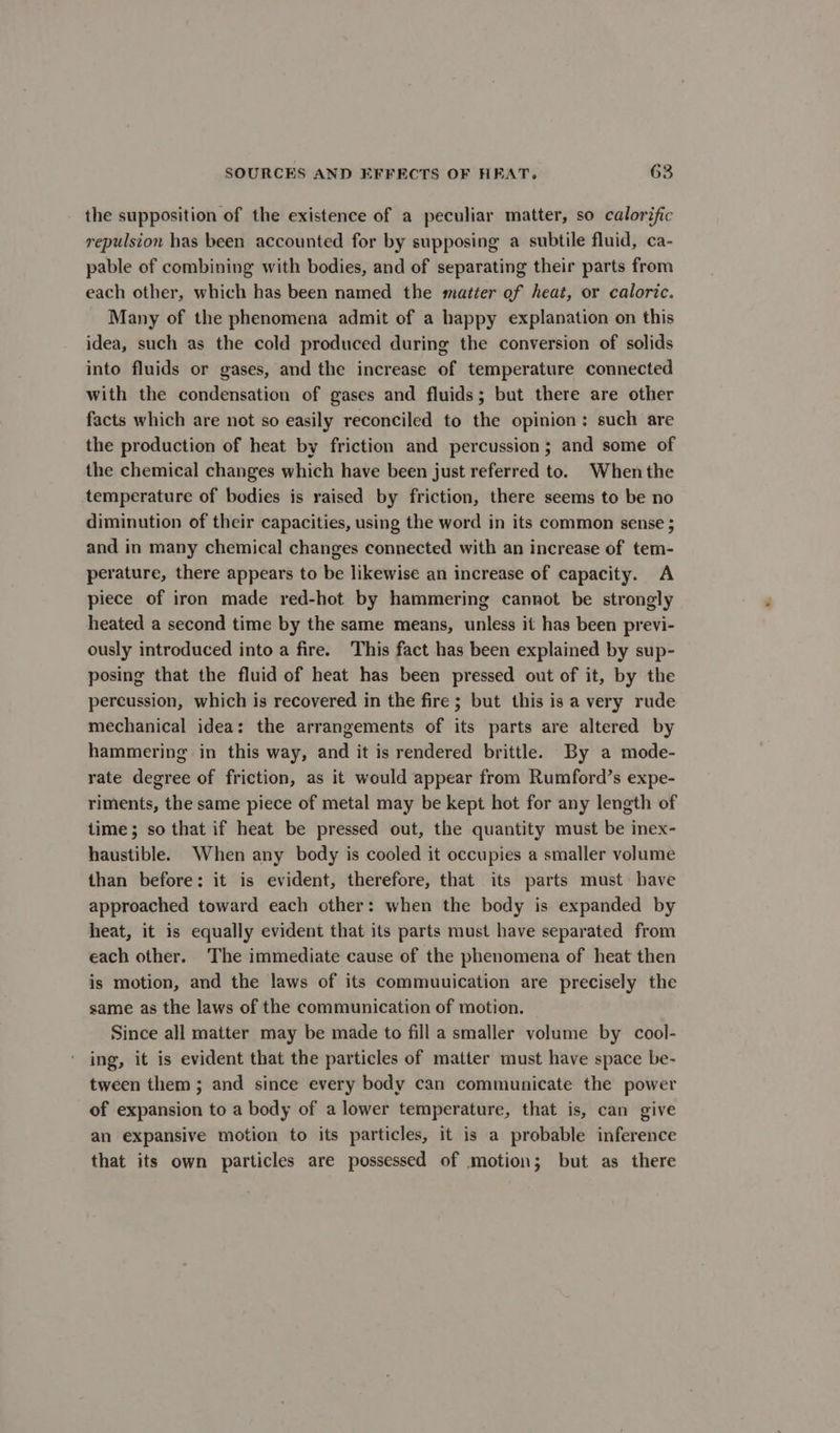 the supposition of the existence of a peculiar matter, so calorific repulsion has been accounted for by supposing a subtile fluid, ca- pable of combining with bodies, and of separating their parts from each other, which has been named the matter of heat, or caloric. Many of the phenomena admit of a happy explanation on this idea, such as the cold produced during the conversion of solids into fluids or gases, and the increase of temperature connected with the condensation of gases and fluids; but there are other facts which are not so easily reconciled to the opinion: such are the production of heat by friction and percussion; and some of the chemical changes which have been just referred to. When the temperature of bodies is raised by friction, there seems to be no diminution of their capacities, using the word in its common sense ; and in many chemical changes connected with an increase of tem- perature, there appears to be likewise an increase of capacity. A piece of iron made red-hot by hammering cannot be strongly heated a second time by the same means, unless it has been previ- ously introduced into a fire. This fact has been explained by sup- posing that the fluid of heat has been pressed out of it, by the percussion, which is recovered in the fire ; but this is a very rude mechanical idea: the arrangements of its parts are altered by hammering in this way, and it is rendered brittle. By a mode- rate degree of friction, as it would appear from Rumford’s expe- riments, the same piece of metal may be kept hot for any length of time; so that if heat be pressed out, the quantity must be inex- haustible. When any body is cooled it occupies a smaller volume than before: it is evident, therefore, that its parts must have approached toward each other: when the body is expanded by heat, it is equally evident that its parts must have separated from each other. The immediate cause of the phenomena of heat then is motion, and the laws of its commuuication are precisely the same as the laws of the communication of motion. Since all matter may be made to fill a smaller volume by cool- ing, it is evident that the particles of matter must have space be- tween them ; and since every body can communicate the power of expansion to a body of a lower temperature, that is, can give an expansive motion to its particles, it is a probable inference that its own particles are possessed of motion; but as there