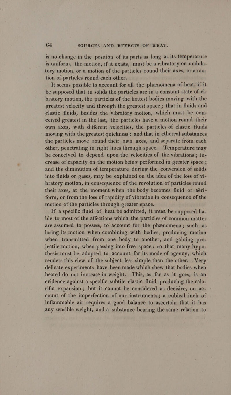 is no change in the position of its parts as long as its temperature is uniform, the motion, if it exists, must be a vibratory or undula- tory motion, or a motion of the particles round their axes, or a mo- tion of particles round each other. It seems possible to account for all the phanomena of heat, if it be supposed that in solids the particles are in a constant state of vi- bratory motion, the particles of the hottest bodies moving with the greatest velocity and through the greatest space ; that in fluids and elastic fluids, besides the vibratory motion, which must be con- ceived greatest in the last, the particles have a motion round their own axes, with different velocities, the particles of elastic fluids moving with the greatest quickness; and that in ethereal substances the particles move round their own axes, and separate from each other, penetrating in right lines through space. ‘Temperature may be conceived to depend upon the velocities of the vibrations; in- crease of capacity on the motion being performed in greater space ; and the diminution of temperature during the conversion of solids into fluids or gases, may be explained on the idea of the loss of vi- bratory motion, in consequence of the revolution of particles round their axes, at the moment when the body becomes fluid or aéri- form, or from the loss of rapidity of vibration in consequence of the motion of the particles through greater space. If a specific fluid of heat be admitted, it must be supposed lia- ble to most of the affections which the particles of common matter are assumed to possess, to account for the phenomena; such as losing its motion when combining with bodies, producing motion when transmitted from one body to another, and gaining pro- jectile motion, when passing into free space: so that many hypo- thesis must be adopted to account for its mode of agency, which renders this view of the subject less simple than the other. Very delicate experiments have been made which shew that bodies when heated do not increase in weight. This, as far as it goes, is an evidence against a specific subtile elastic fluid producing the calo- rific expansion; but it cannot be considered as decisive, on ac- count of the imperfection of our instruments; a cubical inch of inflammable air requires a good balance to ascertain that it has any sensible weight, and a substance bearing the same relation to