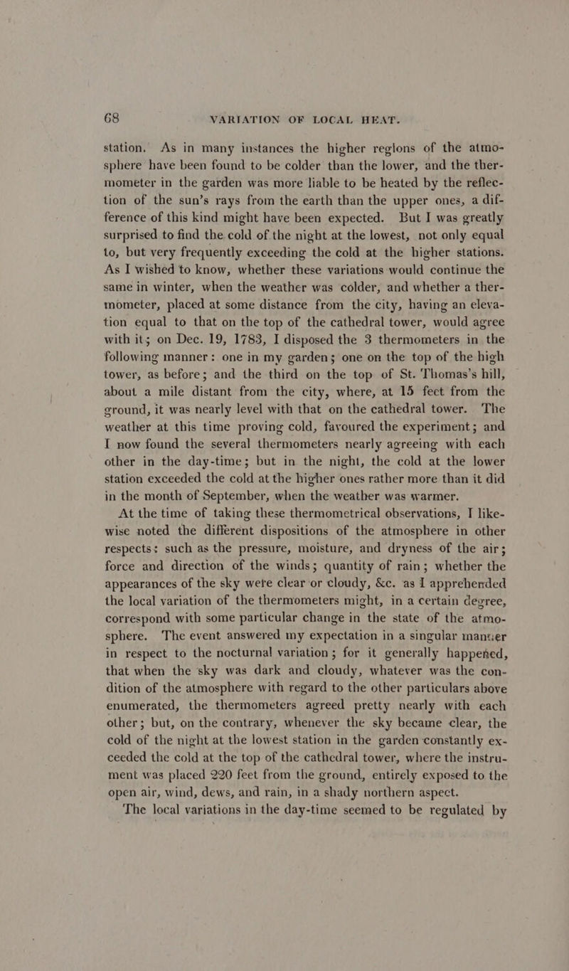 station, As in many instances the higher reglons of the atmo- sphere have been found to be colder than the lower, and the ther- mometer in the garden was more liable to be heated by the reflec- tion of the sun’s rays from the earth than the upper ones, a dif- ference of this kind might have been expected. But I was greatly surprised to find the cold of the night at the lowest, not only equal to, but very frequently exceeding the cold at the higher stations. As I wished to know, whether these variations would continue the same in winter, when the weather was colder, and whether a ther- mometer, placed at some distance from the city, having an eleva- tion equal to that on the top of the cathedral tower, would agree with it; on Dec. 19, 1783, I disposed the 3 thermometers in the following manner: one in my gardens one on the top of the high tower, as before; and the third on the top of St. ‘Thomas’s hill, about a mile distant from the city, where, at 15 feet from the ground, it was nearly level with that on the cathedral tower. The weather at this time proving cold, favoured the experiment; and I now found the several thermometers nearly agreeing with each other in the day-time; but in the night, the cold at the lower station exceeded the cold at the higher ones rather more than it did in the month of September, when the weather was warmer. At the time of taking these thermometrical observations, I like- wise noted the different dispositions of the atmosphere in other respects: such as the pressure, moisture, and dryness of the air; force and direction of the winds; quantity of rain; whether the appearances of the sky were clear or cloudy, &amp;c. ‘as I apprehended the local variation of the thermometers might, in a certain degree, correspond with some particular change in the state of the atmo- sphere. The event answered my expectation in a singular manwer in respect to the nocturnal variation; for it generally happened, that when the sky was dark and cloudy, whatever was the con- dition of the atmosphere with regard to the other particulars above enumerated, the thermometers agreed pretty nearly with each other; but, on the contrary, whenever the sky became clear, the cold of the night at the lowest station in the garden constantly ex- ceeded the cold at the top of the cathedral tower, where the instru- ment was placed 220 feet from the ground, entirely exposed to the open air, wind, dews, and rain, in a shady northern aspect. The local variations in the day-time seemed to be regulated by