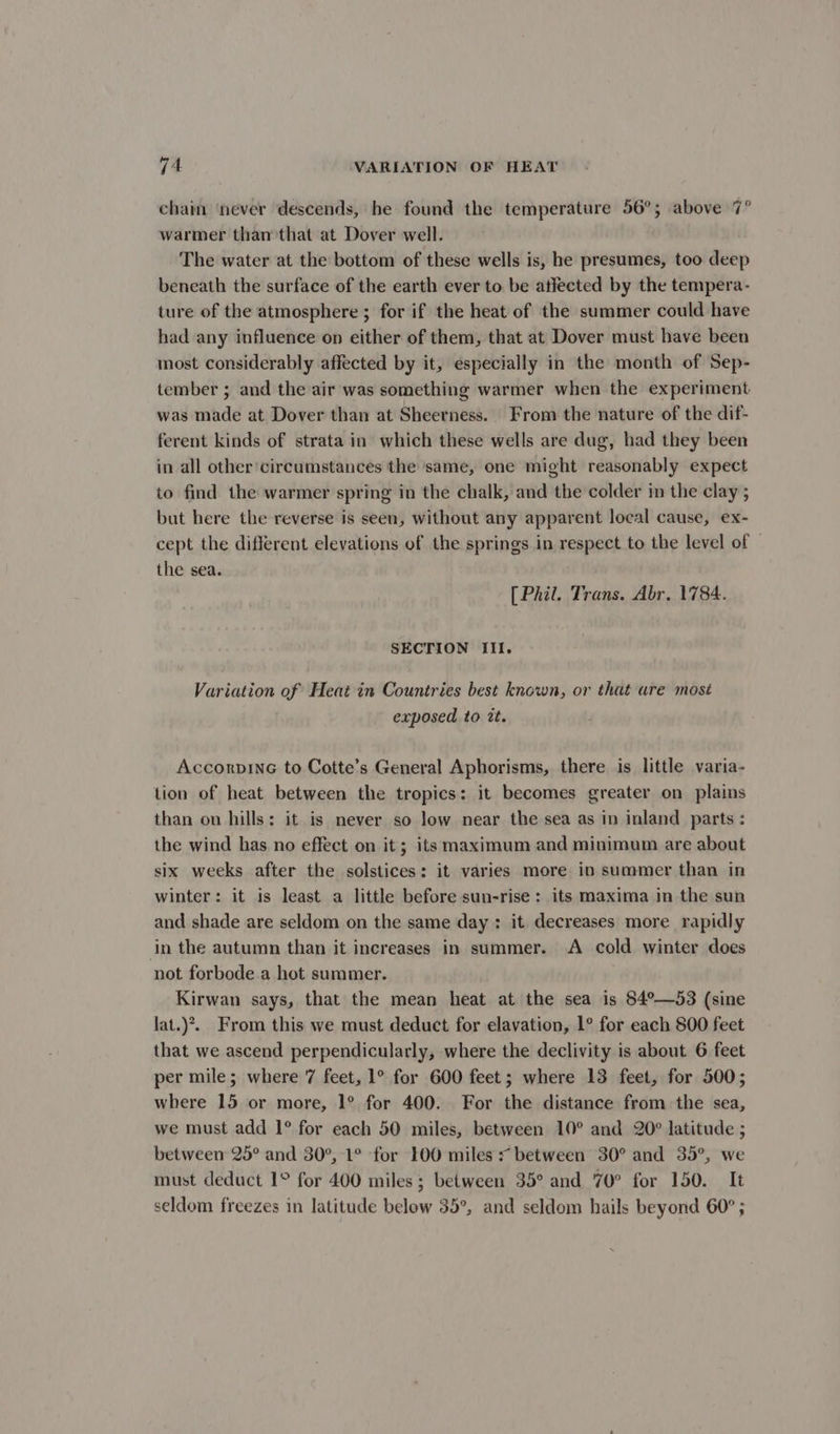 chain ‘never descends, be found the temperature 56°; above 7° warmer than that at Dover well. The water at the bottom of these wells is, he presumes, too deep beneath the surface of the earth ever to be atlected by the tempera- ture of the atmosphere ; for if the heat of the summer could have had any influence on either of them, that at Dover must have been most considerably affected by it, especially in the month of Sep- tember ; and the air was something warmer when the experiment was made at Dover than at Sheerness. From the nature of the dif- ferent kinds of strata in which these wells are dug, had they been in all other circumstances the same, one might reasonably expect to find the warmer spring in the chalk, and the colder in the clay ; but here the reverse is seen, without any apparent local cause, ex- cept the different elevations of the springs in respect to the level of — the sea. [ Phil. Trans. Abr. 1784. SECTION III. Variation of Heat in Countries best known, or that are most exposed to tt. AccorpinG to Cotte’s General Aphorisms, there is little varia- tion of heat between the tropics: it becomes greater on plains than on hills: it is never so low near the sea as in inland parts : the wind has no effect on it; its maximum and minimum are about six weeks after the solstices: it varies more in summer than in winter: it is least a little before sun-rise : its maxima in the sun and shade are seldom on the same day: it decreases more rapidly in the autumn than it increases in summer. A cold winter does not forbode a hot summer. Kirwan says, that the mean heat at the sea is $4°—53 (sine lat.)?. From this we must deduct for elavation, 1° for each 800 feet that we ascend perpendicularly, where the declivity is about 6 feet per mile; where 7 feet, 1° for 600 feet; where 13 feet, for 500; where 15 or more, 1° for 400. For the distance from the sea, we must add 1° for each 50 miles, between 10° and 20° latitude ; between 25° and 30°, 1° for 100 miles * between 30° and 35°, we must deduct 1° for 400 miles ; between 35° and 70° for 150. It seldom freezes in latitude below 35°, and seldom hails beyond 60° ;