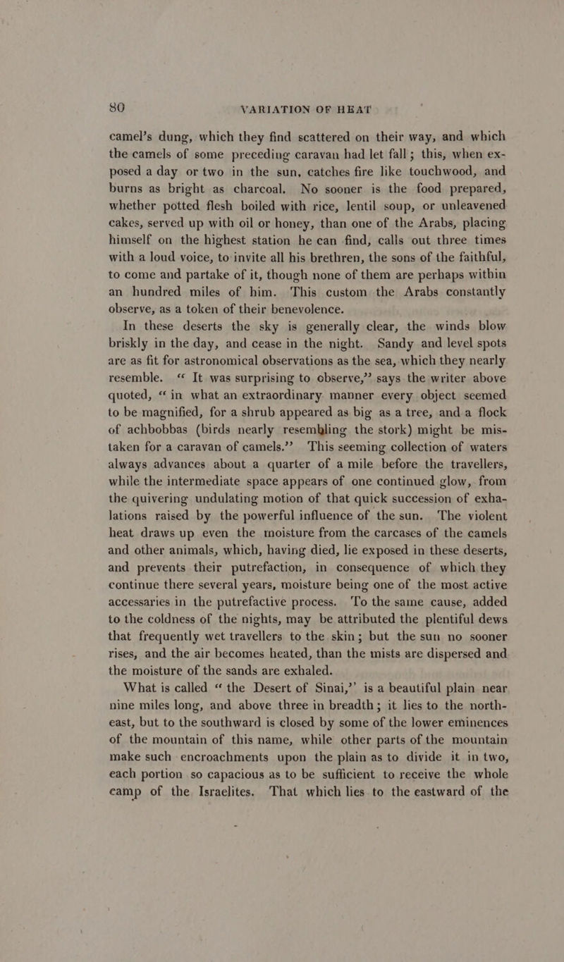 camel’s dung, which they find scattered on their way, and which the camels of some preceding caravan had let fall; this, when ex- posed a day or two in the sun, catches fire like touchwood, and burns as bright as charcoal. No sooner is the food prepared, whether potted flesh boiled with rice, lentil soup, or unleavened cakes, served up with oil or honey, than one of the Arabs, placing himself on the highest station he can find, calls out three times with a loud voice, to invite all his brethren, the sons of the faithful, to come and partake of it, though none of them are perhaps within an hundred miles of him. This custom the Arabs constantly observe, as a token of their benevolence. In these deserts the sky is generally clear, the winds blow briskly in the day, and cease in the night. Sandy and level spots are as fit for astronomical observations as the sea, which they nearly resemble. ‘ It was surprising to cbserve,”? says the writer above quoted, “‘ in what an extraordinary. manner every object seemed to be magnified, for a shrub appeared as big as a tree, and a flock of achbobbas (birds nearly resembling the stork) might be mis- taken for a caravan of camels.’? This seeming collection of waters always advances about a quarter of a mile before the travellers, while the intermediate space appears of one continued glow, from the quivering undulating motion of that quick succession of exha- lations raised by the powerful influence of the sun. The violent heat draws up even the moisture from the carcases of the camels and other animals, which, having died, lie exposed in these deserts, and prevents their putrefaction, in consequence of which they continue there several years, moisture being one of the most active accessaries in the putrefactive process. To the same cause, added to the coldness of the nights, may be attributed the plentiful dews that frequently wet travellers to the skin; but the sun no sooner rises, and the air becomes heated, than the mists are dispersed and the moisture of the sands are exhaled. What is called “ the Desert of Sinai,’’ is a beautiful plain near nine miles long, and above three in breadth; it lies to the north- east, but to the southward is closed by some of the lower eminences of the mountain of this name, while other parts of the mountain make such encroachments upon the plain as to divide it in two, each portion so capacious as to be sufficient to receive the whole camp of the Israelites. That which lies to the eastward of the