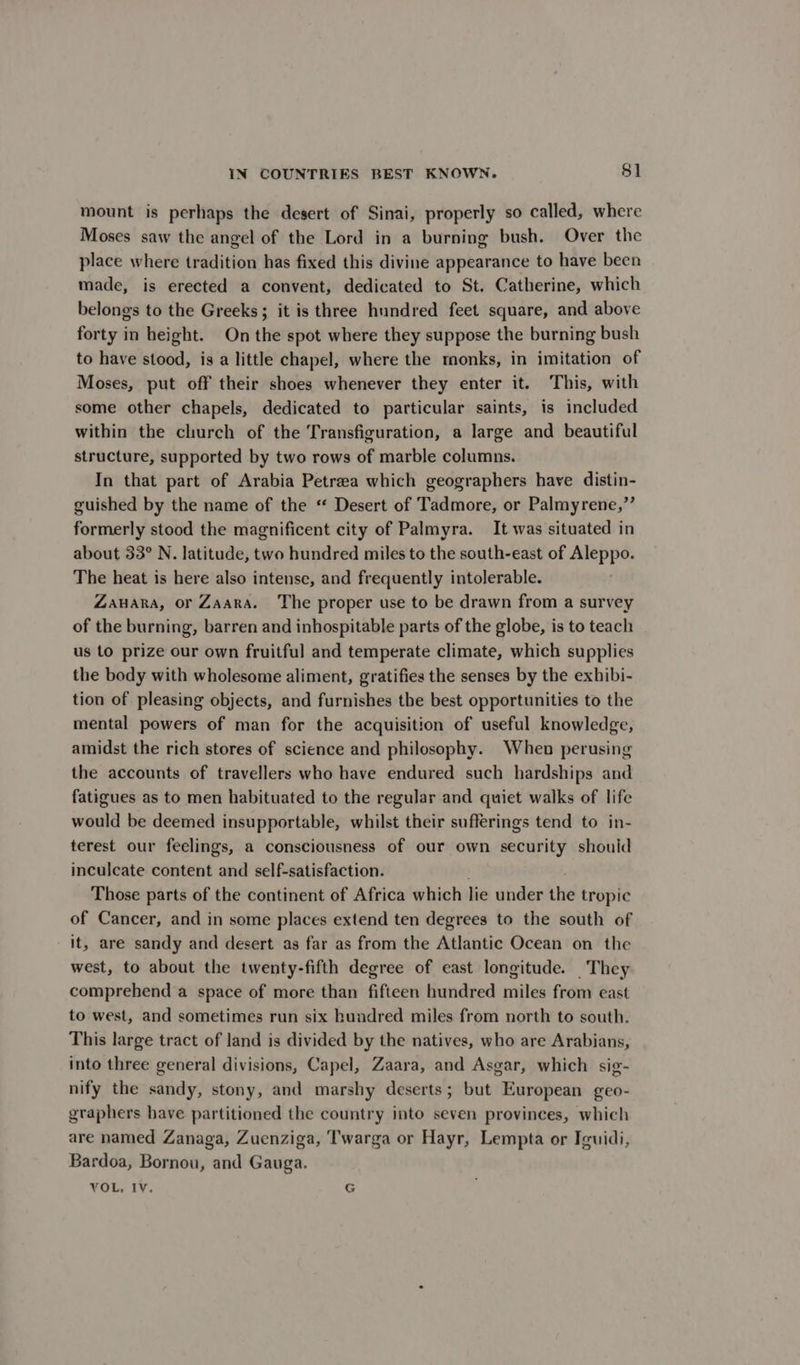 mount is perhaps the desert of Sinai, properly so called, where Moses saw the angel of the Lord in a burning bush. Over the place where tradition has fixed this divine appearance to have been made, is erected a convent, dedicated to St. Catherine, which belongs to the Greeks; it is three hundred feet square, and above forty in height. On the spot where they suppose the burning bush to have stood, is a little chapel, where the monks, in imitation of Moses, put off their shoes whenever they enter it. This, with some other chapels, dedicated to particular saints, is included within the church of the Transfiguration, a large and beautiful structure, supported by two rows of marble columns. In that part of Arabia Petreea which geographers have distin- guished by the name of the “ Desert of Tadmore, or Palmyrene,” formerly stood the magnificent city of Palmyra. It was situated in about 33° N. latitude, two hundred miles to the south-east of Aleppo. The heat is here also intense, and frequently intolerable. Zauara, or Zaara. The proper use to be drawn from a survey of the burning, barren and inhospitable parts of the globe, is to teach us to prize our own fruitful and temperate climate, which supplies the body with wholesome aliment, gratifies the senses by the exhibi- tion of pleasing objects, and furnishes the best opportunities to the mental powers of man for the acquisition of useful knowledge, amidst the rich stores of science and philosophy. When perusing the accounts of travellers who have endured such hardships and fatigues as to men habituated to the regular and quiet walks of life would be deemed insupportable, whilst their sufferings tend to in- terest our feelings, a consciousness of our own security shouid inculcate content and self-satisfaction. Those parts of the continent of Africa which lie under the tropic of Cancer, and in some places extend ten degrees to the south of it, are sandy and desert as far as from the Atlantic Ocean on the west, to about the twenty-fifth degree of east longitude. They comprehend a space of more than fifteen hundred miles from east to west, and sometimes run six hundred miles from north to south. This large tract of land is divided by the natives, who are Arabians, into three general divisions, Capel, Zaara, and Asgar, which sig- nify the sandy, stony, and marshy deserts; but European geo- graphers have partitioned the country into seven provinces, which are named Zanaga, Zuenziga, Twarga or Hayr, Lempta or Iguidi, Bardoa, Bornou, and Gauga. VOL, IV, G