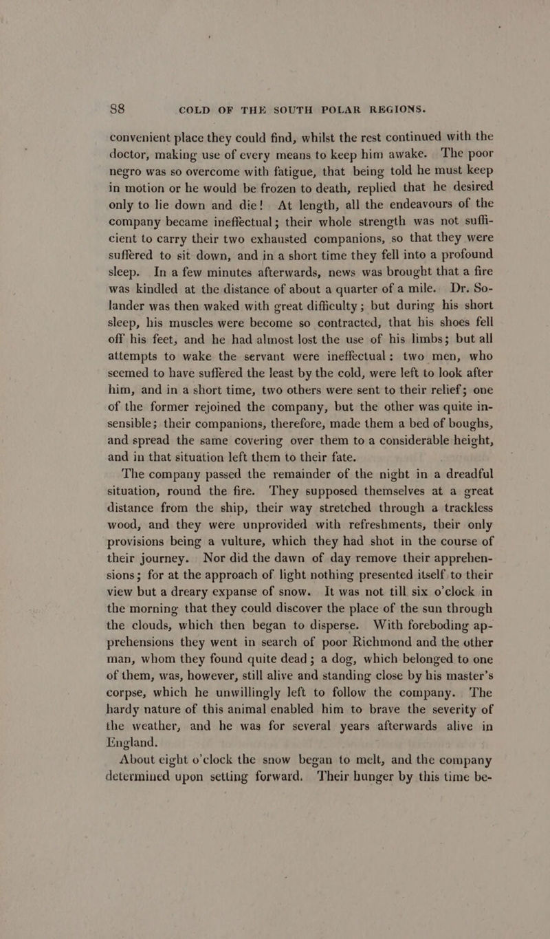 convenient place they could find, whilst the rest continued with the doctor, making use of every means to keep him awake. The poor negro was so overcome with fatigue, that being told he must keep in motion or he would be frozen to death, replied that he desired only to lie down and die! At length, all the endeavours of the company became ineffectual; their whole strength was not suffi- cient to carry their two exhausted companions, so that they were suffered to sit down, and in a short time they fell into a profound sleep. In a few minutes afterwards, news was brought that a fire was kindled at the distance of about a quarter of a mile. Dr. So- lander was then waked with great difficulty ; but during his short sleep, his muscles were become so contracted, that his shoes fell off his feet, and he had almost lost the use of his limbs; but all attempts to wake the servant were ineffectual: two men, who seemed to have suffered the least by the cold, were left to look after him, and in a short time, two others were sent to their relief; one of the former rejoined the company, but the other was quite in- sensible; their companions, therefore, made them a bed of boughs, and spread the same covering over them to a considerable height, and in that situation left them to their fate. The company passed the remainder of the night in a dreadful situation, round the fire. They supposed themselves at a great distance from the ship, their way stretched through a trackless wood, and they were unprovided with refreshments, their only provisions being a vulture, which they had shot in the course of their journey. Nor did the dawn of day remove their apprehen- sions; for at the approach of light nothing presented itself to their view but a dreary expanse of snow. It was not till six o'clock in the morning that they could discover the place of the sun through the clouds, which then began to disperse. With foreboding ap- prehensions they went in search of poor Richmond and the other man, whom they found quite dead ; a dog, which belonged to one of them, was, however, still alive and standing close by his master’s corpse, which he unwillingly left to follow the company. The hardy nature of this animal enabled him to brave the severity of the weather, and he was for several years afterwards alive in England. About eight o’clock the snow began to melt, and the company determined upon setting forward. Their hunger by this time be-