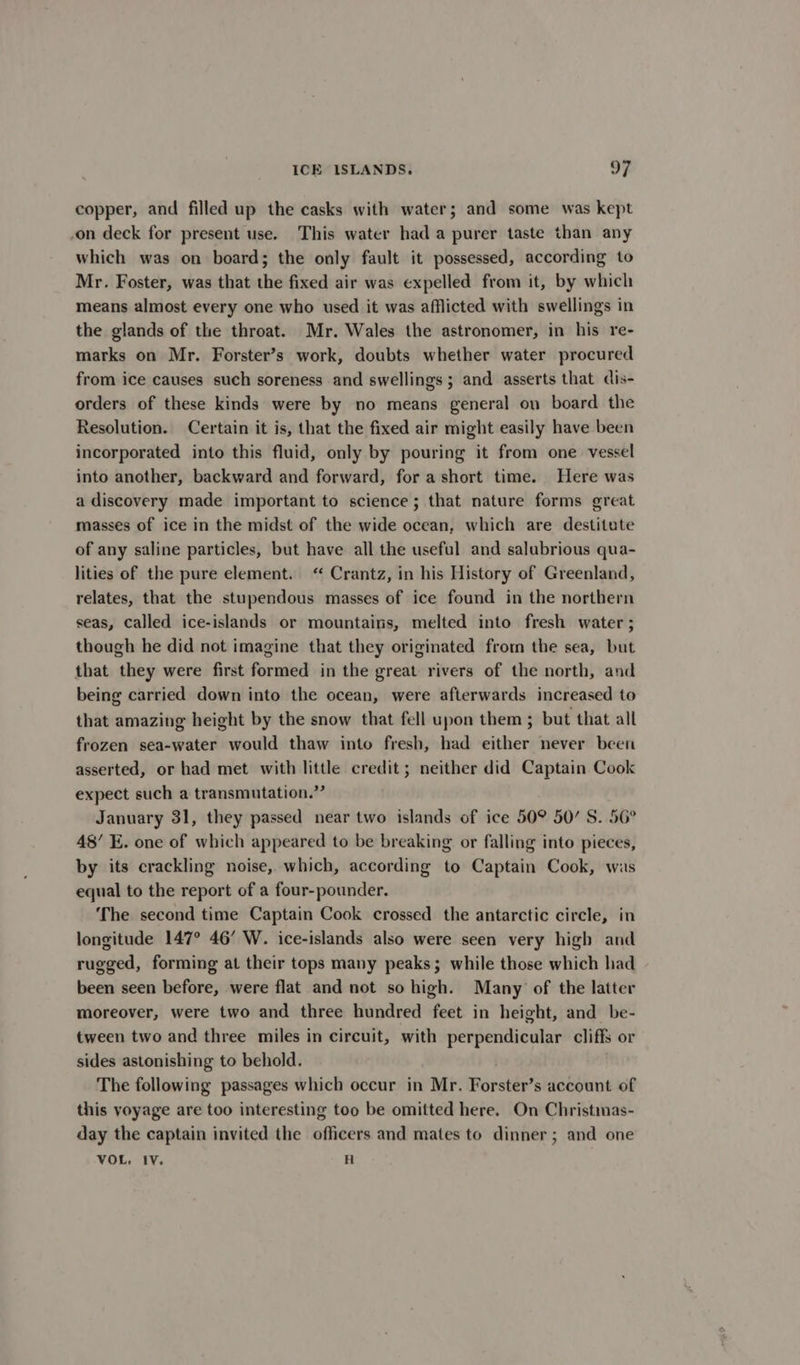 copper, and filled up the casks with water; and some was kept -on deck for present use. This water had a purer taste than any which was on board; the only fault it possessed, according to Mr. Foster, was that the fixed air was expelled from it, by which means almost every one who used it was afflicted with swellings in the glands of the throat. Mr. Wales the astronomer, in his re- marks on Mr. Forster’s work, doubts whether water procured from ice causes such soreness and swellings ; and asserts that dis- orders of these kinds were by no means general on board the Resolution. Certain it is, that the fixed air might easily have been incorporated into this fluid, only by pouring it from one vessel into another, backward and forward, for a short time. Here was a discovery made important to science; that nature forms great masses of ice in the midst of the wide ocean, which are destitute of any saline particles, but have all the useful and salubrious qua- lities of the pure element. “ Crantz, in his History of Greenland, relates, that the stupendous masses of ice found in the northern seas, Called ice-islands or mountains, melted into fresh water ; though he did not imagine that they originated from the sea, but that they were first formed in the great rivers of the north, and being carried down into the ocean, were afterwards increased to that amazing height by the snow that fell upon them ; but that all frozen sea-water would thaw into fresh, had either never been asserted, or had met with little credit; neither did Captain Cook expect such a transmutation.” January 31, they passed near two islands of ice 50° 50/ S. 56° 48’ E. one of which appeared to be breaking or falling into pieces, by its crackling noise, which, according to Captain Cook, was equal to the report of a four-pounder. The second time Captain Cook crossed the antarctic circle, in longitude 147° 46’ W. ice-islands also were seen very high and rugged, forming at their tops many peaks; while those which had been seen before, were flat and not so high. Many of the latter moreover, were two and three hundred feet in height, and be- tween two and three miles in circuit, with perpendicular cliffs or sides astonishing to behold. The following passages which occur in Mr. Forster’s account of this voyage are too interesting too be omitted here. On Christimas- day the captain invited the officers and mates to dinner; and one