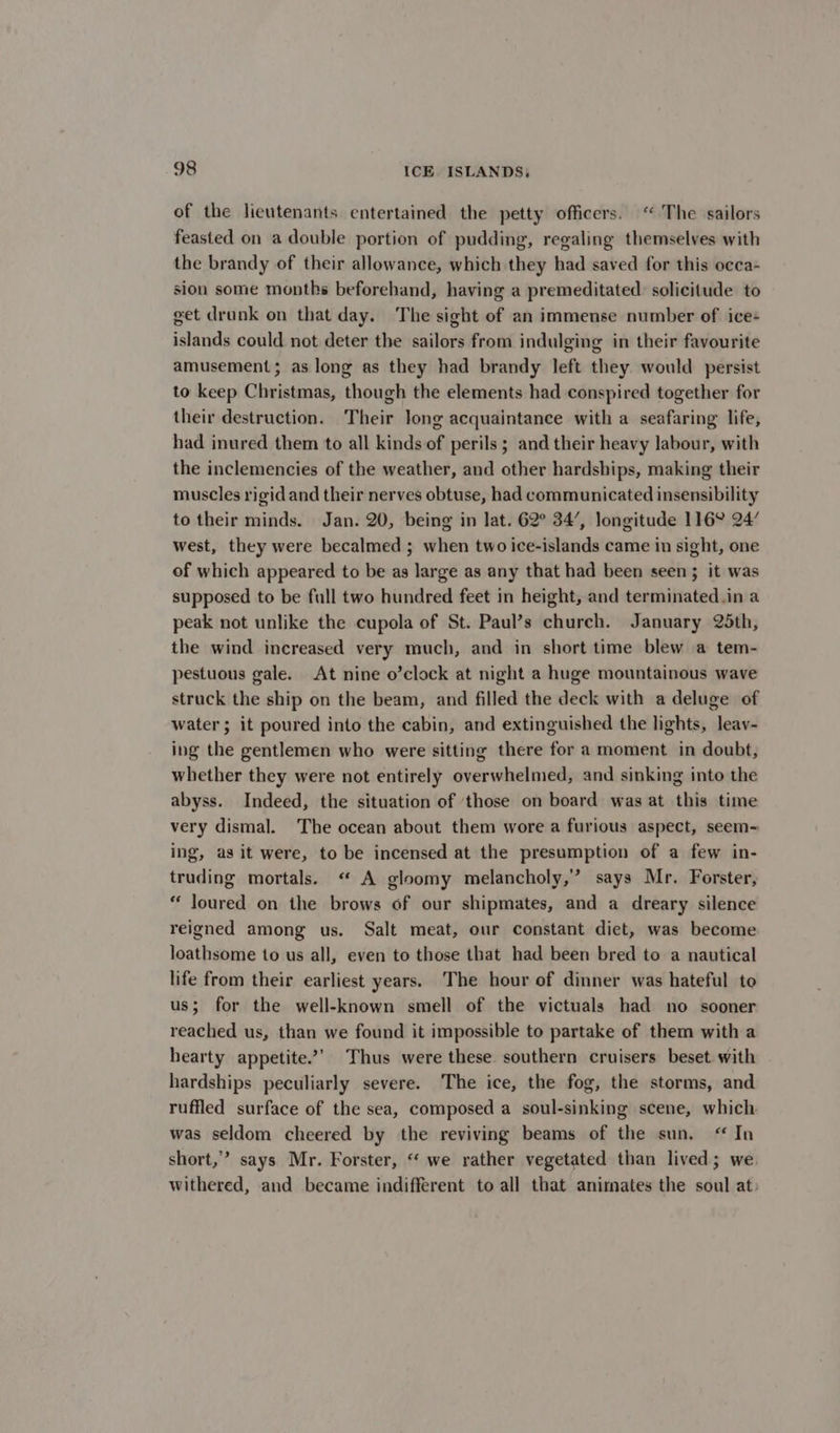 of the lieutenants entertained the petty officers. ‘“ The sailors feasted on a double portion of pudding, regaling themselves with the brandy of their allowance, which they had saved for this occa- sion some months beforehand, having a premeditated: solicitude to get drunk on that day. The sight of an immense number of ice+ islands could not deter the sailors from indulging in their favourite amusement; as long as they had brandy left they. would persist to keep Christmas, though the elements had conspired together for their destruction. Their long acquaintance with a seafaring life, had inured them to all kinds of perils ; and their heavy labour, with the inclemencies of the weather, and other hardships, making their muscles rigid and their nerves obtuse, had communicated insensibility to their minds. Jan. 20, being in lat. 62° 34’, longitude 116° 24’ west, they were becalmed ; when two ice-islands came in sight, one of which appeared to be as large as any that had been seen; it was supposed to be full two hundred feet in height, and terminated.in a peak not unlike the cupola of St. Paul’s church. January 25th, the wind increased very much, and in short time blew a tem- pestuous gale. At nine o’clock at night a huge mountainous wave struck the ship on the beam, and filled the deck with a deluge of water; it poured into the cabin, and extinguished the lights, leav- ing the gentlemen who were sitting there for a moment in doubt, whether they were not entirely overwhelmed, and sinking into the abyss. Indeed, the situation of ‘those on board was at this time very dismal. The ocean about them wore a furious aspect, seem-~ ing, as it were, to be incensed at the presumption of a few in- truding mortals. “ A gloomy melancholy,’ says Mr. Forster, “ Joured on the brows of our shipmates, and a dreary silence reigned among us. Salt meat, our constant diet, was become loathsome to us all, even to those that had been bred to a nautical life from their earliest years. The hour of dinner was hateful to us; for the well-known smell of the victuals had no sooner reached us, than we found it impossible to partake of them with a hearty appetite.’ Thus were these southern cruisers beset with hardships peculiarly severe. The ice, the fog, the storms, and ruffled surface of the sea, composed a soul-sinking scene, which was seldom cheered by the reviving beams of the sun, “ In short,” says Mr. Forster, “ we rather vegetated than lived; we. withered, and became indifferent to all that anirmates the soul at: