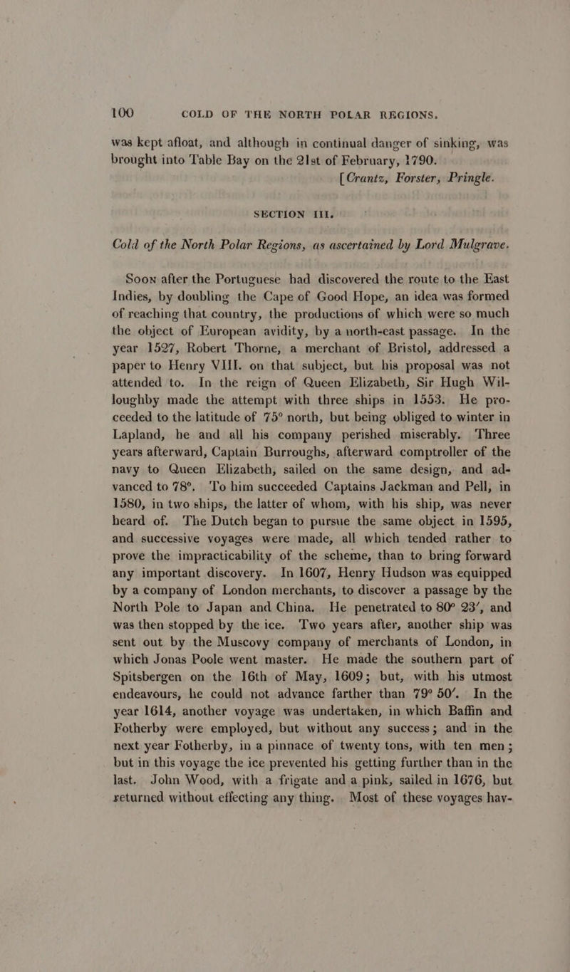 was kept afloat, and although in continual danger of sinking, was brought into Table Bay on the 2lst of February, 1790. [Crantz, Forster, Pringle. SECTION III. Cold of the North Polar Regions, as ascertained by Lord Mulgrave. Soon after the Portuguese had discovered the route to the East Indies, by doubling the Cape of Good Hope, an idea was formed of reaching that country, the productions of which were so much the object of European avidity, by a north-east passage. In the year 1527, Robert Thorne, a merchant of Bristol, addressed a paper to Henry VIII. on that subject, but his proposal was not attended to. In the reign of Queen Elizabeth, Sir Hugh Wil- loughby made the attempt with three ships in 1553. He pxo- ceeded to the latitude of 75° north, but being obliged to winter in Lapland, he and all his company perished miserably. Three years afterward, Captain Burroughs, afterward comptroller of the navy to Queen Elizabeth, sailed on the same design, and ad- vanced to 78°. ‘To him succeeded Captains Jackman and Pell, in 1580, in two ships, the latter of whom, with his ship, was never heard of. The Dutch began to pursue the same object in 1595, and successive voyages were made, all which tended rather to prove the impracticability of the scheme, than to bring forward any important discovery. In 1607, Henry Hudson was equipped by a company of London merchants, to discover a passage by the North Pole to Japan and China. He penetrated to 80° 23’, and was then stopped by the ice. Two years after, another ship was sent out by the Muscovy company of merchants of London, in which Jonas Poole went master. He made the southern part of Spitsbergen on the 16th of May, 1609; but, with his utmost endeavours, he could not advance farther than 79° 50’. In the year 1614, another voyage was undertaken, in which Baffin and Fotherby were employed, but without any success; and in the next year Fotherby, in a pinnace of twenty tons, with ten men; but in this voyage the ice prevented his getting further than in the last. John Wood, with a frigate and a pink, sailed in 1676, but returned without eflecting any thing. Most of these voyages hav-