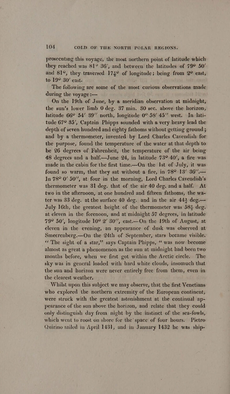 prosecuting this voyage, the most northern point of latitude which they reached was 81° 36’, and between the latitudes of 79° 50’ and 81°, they traversed 174° of longitude; being from 2° east, to 19° 30’ east. | The following are some of the most curious observations made during the voyage :— On the 19th of June, by a meridian observation at midnight, the sun’s lower limb 0 deg. 37 min. 30 sec. above the horizon, latitude 66° 54’ 39” north, longitude 0° 58’ 45” west. In lati- tude 67° 35’, Captain Phipps sounded with a very heavy lead the depth of seven hundred and eighty fathoms without getting ground ; and by a thermometer, invented by Lord Charles Cavendish for the purpose, found the temperature of the water at that depth to be 26 degrees of Fahrenheit, the temperature of the air being 48 degrees and a half.—June 24, in latitude 73° 40’, a fire was made in the cabin for the first time.—On the Ist of July, it was found so warm, that they sat without a fire, in 789 13’ 36’.— In 78° 0’ 50”, at four in the morning, Lord Charles Cavendish’s thermometer was 31 deg. that of the air 40 deg. anda half. At two in the afternoon, at one hundred and fifteen fathoms, the wa- ter was 33 deg. at the surface 40 deg. and in the air 443 deg.— July 16th, the greatest height of the thermometer was 58% deg. at eleven in the forenoon, and at midnight 57 degrees, in latitude 79° 50’, longitude 10° 2’ 30”, east.—On the 19th of August, at eleven in the evening, an appearance of dusk was observed at Smeerenberg.—On the 24th of September, stars became visible. «© The sight of a star,” says Captain Phipps, “‘ was now become almost as great a phenomenon as the sun at midnight had been two months before, when we first got within the Arctic circle. The sky was in general loaded with hard white clouds, insomuch that the sun and horizon were never entirely free from them, even in the clearest weather. Whilst upon this subject we may observe, that the first Venetians who explored the northern extremity of the European continent, were struck with the greatest astonishment at the continual ap- pearance of the sun above the horizon, and relate that they could only distinguish day from night by the instinct of the sea-fowls, which went to roost on shore for the’ space of four hours. Pietro Quirino sailed in April 1431, and in January 1432 he was ship-