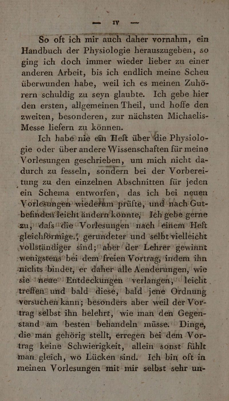 sh Ah ng So oft ich mir auch daher vornahm, ein Handbuch der Physiologie herauszugeben, so ging ich doch immer wieder lieber zu einer anderen Arbeit, bis ich endlich meine Scheu überwunden habe, weil ich es meinen Zuhö- rern schuldig zu seyn glaubte. Ich gebe hier den ersten, allgemeinen Theil, und hoffe den zweiten, besonderen, zur nächsten Michaelis- _ Messe liefern zu können. Ich habe’nie ein Heft über die Physiolo- gie oder über andere Wissenschaften für meine ‚Vorlesungen geschrieben, um mich nicht da- durch zu fesseln, sondern bei der Vorberei- ‚tung zu den einzelnen Abschnitten für jeden ein Schema entworfen, das ich bei neuen Vorlesungen’ wiedefamprüfte, und nach Gut- -befindenleicht ändern’könnte;' Ich’ gebe’gerne zu ‚dals die “Vorlesungen ‘nach eiiem’ Heft gleichförmige,} gerundeter und 'selbt’vielleicht ‚vollständiger sind; aber der‘ Lehrer gewinnt -wenigstensbei dem freien Vortrag; indem ihn nichts ‘bindet, er daher alle Aenderungen, wie sie neue Entdeckungen 'verlangen;‘ leicht. ‚treffen? und bald’ diese, bald- jene Ordnung versuchen kann; besonders aber weil der Vor- trag'selbst ihn belehrt, ‘wie man den Gegen- stand ’am ‘besten behandeln müsse.‘ Dinge, ‚die’man gehörig stellt, erregen bei dem ‘Vor- trag keine Schwierigkeit, allein’sonst‘ fühlt man:gleich, wo Lücken 'sind. Ich bin oft'in meinen Vorlesungen mit mir selbst sehr un- -_