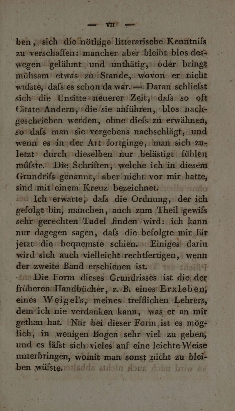 ben ‚visichdielnöthige' litterarische'Kennitnifs zu verschaffen: mancher: aber 'bleibt:blos'des&gt; wegen‘ gelähmt‘ und :unthätig;&gt;. oder. bringt . mühsam etwas ziw'Stande, wovon: er: nicht wulfste,' dafs’es schon‘da war. Daran schliefst sich‘ die Unsitte “neuerer ' Zeit;'“dals so oft GitaterAndern; die ’/sie anführen, blos nach- geschrieben werden; ‚ohne‘ diefszu: erwähnen, so'dals man \sie'vergebens nachschlägt, und wenn es’inyder Art» fortginge, :\manı sich :zu- letzt’ durch‘ dieselben ‚nur ‚belästigt fühlen mülste.\' Die Schriften, welche ich:'in' diesem Grundrifs'genannt,' aber'nichtivor mir at sind mit’ einem: Kreuz bezeichnet. wer? 00 Ich verwarte, dafs die Ordnung, der ich _ gefolgt‘bin) manchen, auch zum ‚Theil igewifs sehr''gerechten Tadel ‚finden ‘wird: ich kann nur dagegen sagen, dafs die.befolgte: air für jetzt’ die bequemste schien... Einiges! darin wird sich auch vielleicht :rechtfertigen, . wenn u zweite ‚Band ‘erschienen ist. sig ‚„ımDie Form dieses Grundrisses 'ist die; der Geiäiarıibe Handbücher, z.B, eines 'Erxleben; eines Weigel’s, meines: trefflichen Lehrers, dem’ich nie verdanken 'kann, wasıer an mir gethan-hat. 'Nur bei dieser Form ‚ist es mög- lich, in wenigen ‘Bogen sehr viel: zu geben, und es läfst sichvieles auf eine leichte Weise realer er man sonst Bra zu: blei- ben wüßste,itlädds aılsin Kom: b h: