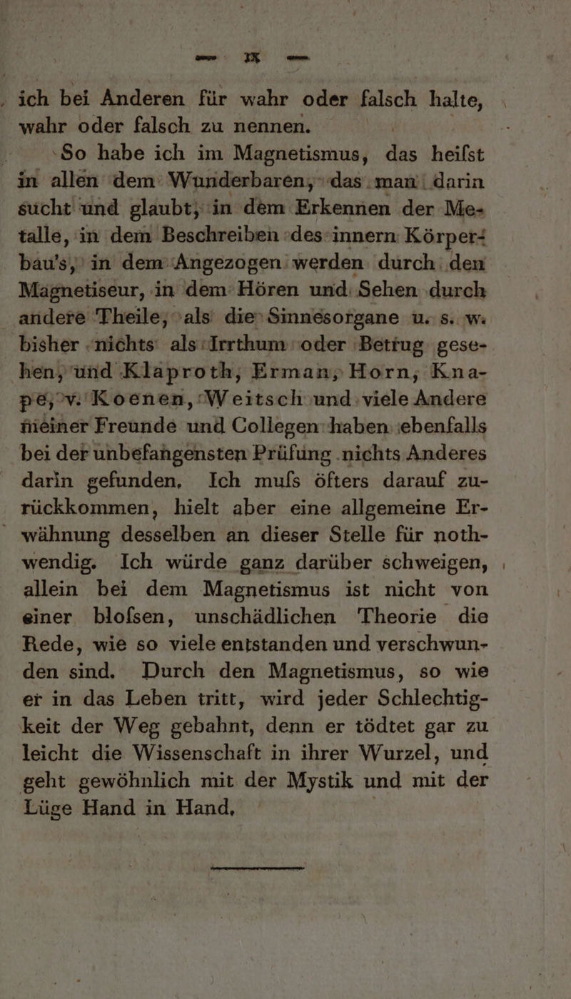 ‚ ich bei Knidneh für wahr oder falsch halte, wahr oder falsch zu nennen. | 80 habe ich im Magnetismus, I“ heifst in allen dem: Wunderbaren, das: man'| darin sucht und glaubt, in dem Erkennen der Me- talle, in dem Beschreiben »des-innern: Körper- bau’s,’ in dem’‘Angezogen' werden: durch den Mägnetiseur, in dem’Hören und: Sehen ‚durch andere Theile, als’ die'Sinnesorgane u. s. w: bisher nichts‘ als: Irrthum oder Betrug gese- hen, und Klaproth, Erman,) Horn, Kna- pe, vi. Koenen, ‘Weitsch und viele Andere hieiner Freunde und Collegen'haben ebenfalls bei der unbefangensten Prüfung .nichts Anderes _ darin gefunden, Ich muls öfters darauf zu- rückkommen, hielt aber eine allgemeine Er- wähnung desselben an dieser Stelle für noth- wendig. Ich würde ganz darüber schweigen, allein bei dem Magnetismus ist nicht von einer blofsen, unschädlichen Theorie die Rede, wie so viele entstanden und verschwun- den sind. Durch den Magnetismus, so wie er in das Leben tritt, wird jeder Schlechtig- keit der Weg gebahnt, denn er tödtet gar zu leicht die Wissenschaft in ihrer Wurzel, und geht gewöhnlich mit der Mystik und mit der Lüge Hand in Hand,