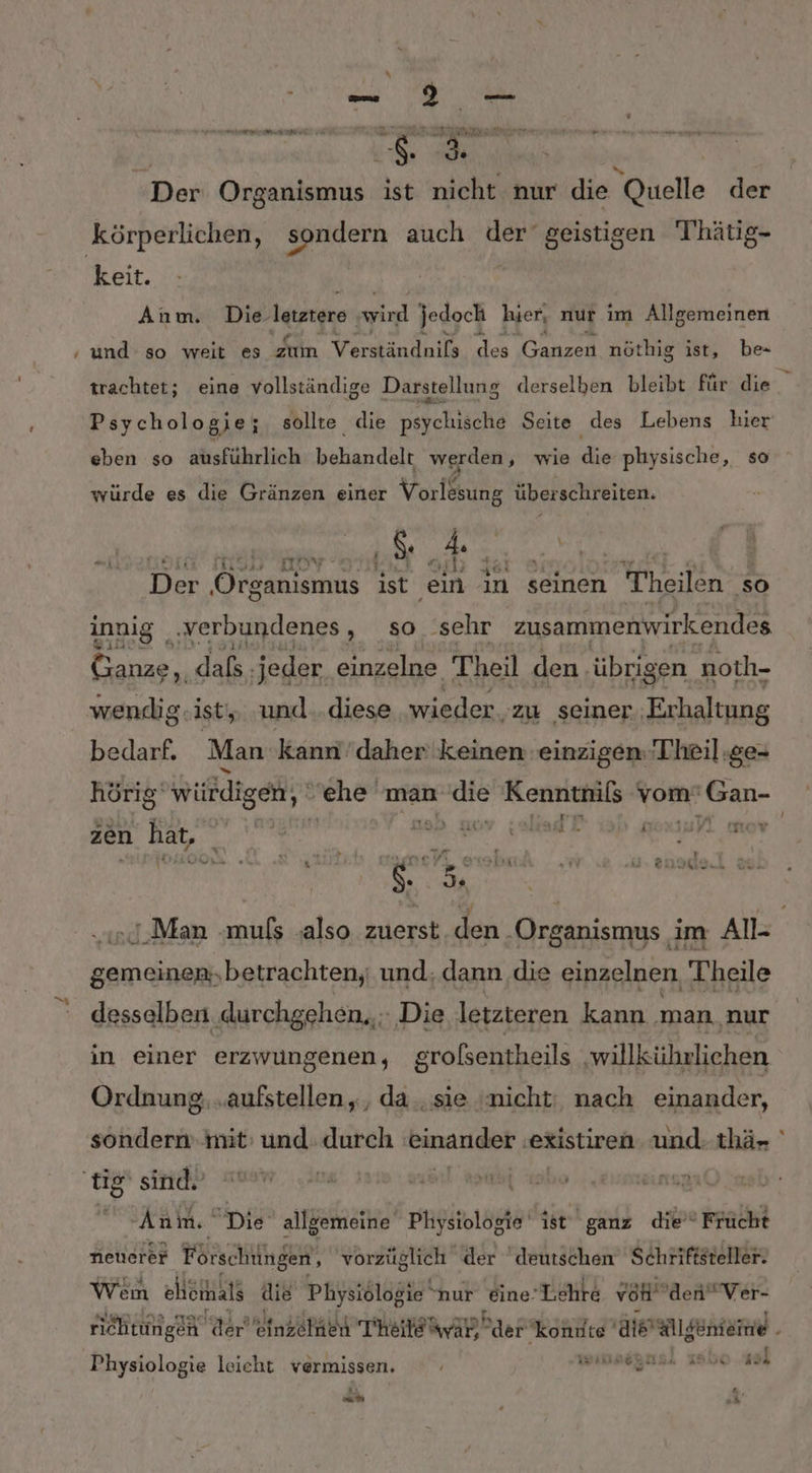 $ \ Der Organismus ist nicht nur die Quelle der ER EN keit. Anm. Die- letztere ie jedoch hier, nur im Allgemeinen trachtet; eine vollständige Darstellung derselben bleibt für die Psych ologie; sollte die psychische Seite i des Lebens hier eben so ausführlich behandelt werden, wie die physische, so . v j . . L, 144 er} . würde es die Gränzen einer Vorlesung überschreiten. a | Der Organismus ist ein in seinen Heilen so innig ‚verbundenes , so sehr zusammenwirkendes Ganze, dafs. jeder einzelne Theil den. übrigen noth- wendig ist, und..diese wieder. zu seiner ‚Erhaltung bedarf. Man kann''daher keinen einzigen:Theil:ge- hörig‘ würdigen, ehe 'man ‘die Kenntnis vom’ Gan- ra ji zen hat, E a, | .Man -muls ‚also zuerst den ‚Organismus im All- gemeinen,betrachten,; und; dann die einzelnen Theile desselben durchgehen, Die letzteren kann man ‚nur in einer erzwungenen, großsentheils willlührlichen Ordnung, „aufstellen, , da..sie (nicht: nach einander, sondern mit’ und durch einander‘, existiren und- thä- Aula Die allgemeine Pliysiologie ist ganz die” Frücht neuerer Förschüngen, vorzüglich der deutschen Schriftsteller. Wem eheihals die Physiölogie‘ nur ‚Eine! L.ehre vH den” Ver- “ Physiologie leicht vermissen. ar, ‘ Po a