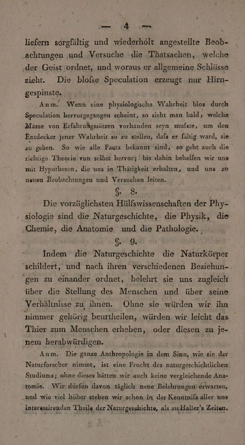 * liefern sorgfältig und wiederholt angestellte Beob- achtungen und Versuche die Thatsacken, welche ‚der Geist ordnet, und woraus er allgemeine Schlüsse zieht. Die blofse Speculation erzeugt nur Hirn- gespinste, Anm. Wenn eine physiologische Wahrheit blos durch Speculation hervorgegangen scheint, so sieht man bald x welche Masse von Erfahrufgssätzen vorhanden seyn mulste, um den Entdecker jener Wahrheit so zu stellen, dals er fähig ward, sie, Eu geben. So wie alle Fagta bekannt sind, so geht auch die richtige Tiheorie.von selbst hervor; bis dahin behelfen wir uns mit Hypothesen, die uns in Thhätigkeit erhalten, und uns zu neuen Beobachtungen und Versuchen leiten. Er 8; Die vorzüglichsten Hülfswissenschaften der Phy- siologie sind die Naturgeschichte, die Physik, die Chemie, die Anatomie und die Pathologie. . ig; Indem die Naturgeschichte die Naturkörper “schildert, und nach ihren verschiedenen Beziehun-. gen zu einander ordnet, ‚belehrt sie uns zugleich über die Stellung des Menschen und über seine Verhältnisse zu, ihnen. Ohne sie würden wir ihn nimmer gehörig. beurtheilen, würden. wir leicht das Thier zum Menschen erheben, oder diesen zu je- nem herabwürdigen. f RT“ | Anm. Die ganze Anthropologie, in dem ER wie sie, der Naturforscher nimmt, ist eine Frucht des naturgeschichtlichen Studiums; ohne dieses hätten wir auch keine vergleichende Ana- tomie. Wir dürfen davon täglich Hei Belehrungen’ erwarten, und wie viel höher stehen wir schon in der Kenntnils aller uns interessirenden Theile der Naturgesshichts, als zuHaller’s Zeiten.