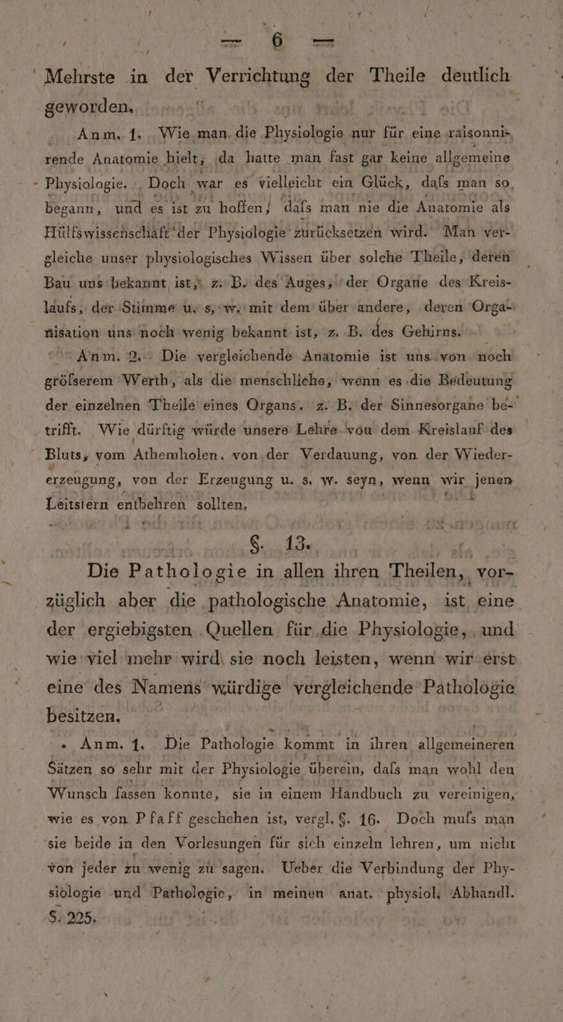 ’ .'. vw weh fl geworden... un. N Anm. 1. .. Wie,man. die, Physiologie nur für eine raisonni- RR Anatomie ‚hielt; ‚da hatte man fast gar keine allgemeine Physiolagie. Doch, war es vielleicht ein Glück, dafs man so, begann, Br es ist er nalen dafs man nie die Anatomie als Hülfswissehschaft‘der Physiologie’ zurücksetzen wird. Man ver- gleiche unser physiologisches Wissen über solche Theile, deren Bau uns bekannt ist,ı z.B. des Auges; ‘der Organe des Kreis- laufs, der Stimme us s,w. mit dem’'über andere, deren 'Orga- nisation uns’ noch wenig bekannt ist, z. .B. ER Gehirns. Anm. 2 2. Die vergleichende Anatomie ist uns.von ssbeh grölserem Werth, als die menschliche, ‘wenn es die Bedeutung der einzelnen Theile eines Organs. 'z. B, der Sinnesorgane be trifft. Wie ‚dürfug würde unsere Lehre vou’dem Kreislauf des erzeugung, von der Erzeugung u. s. w. so7n, wenn wir, ‚jenen Leitsiern enihehren sollten, $. 13, 2 Die Patho logie in allen ihren Theilen, vor- Pr ) E wel der .ergiebigsten ‚Quellen für.die Physiologie, und wie viel mehr wird\ sie noch leisten, wenn wir.ersv eine des Namens würdige vergleichende Pathologie besitzen. | ER ee Die Pathalagie kommt: in ihren allgemeineren Sätzen so sehr mit der Physiologie überein, dals man wohl den Wunsch FOREN konnte, sie in einem Höndbuch zu vereinigen, wie es von Pfaff geschehen ist, vergl.$. 16. Doch mufs man von jeder zu wenig zu sagen. Ueber die Verbindung der Phy- siologie und A in meinen anat, pbysiol, Abhandl. S. 225.