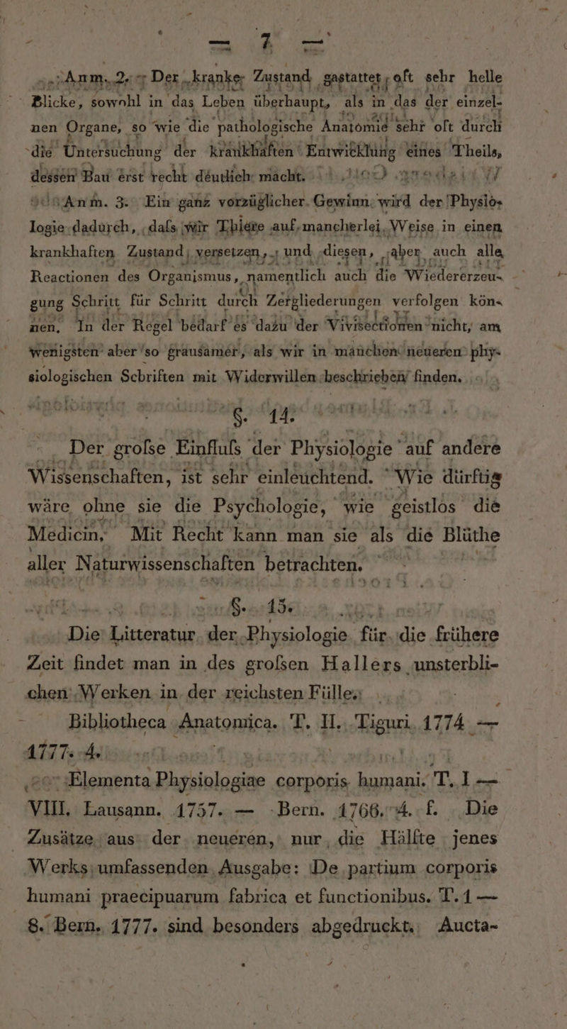 “Blicke, nhl ı in das Leben überhaupt, als in „das de: einzel. nen Organe, so “wie Gt pathologische Anatomie ehr ‘oft durch die. Unterfuchung dr krankhaften SEE eines heile, dessch Bakrtrt recht d&amp;utliehr macht. SV I, Mod arodsie W Yan Anm. 3: Ein ganz vorzüglicher. Gewinn. ei der Physio» RE dadurch, ‚dafs wir Tbiere , ‚auf, mancherlei, Weise in einen krankhaften Zustand ‚versetzen, U und ndiesen, _ ‚aber auch alla gung Schritt für Schritt durch Zetgliederungen verfolgen köne 1.932 fa nen, un dr Regel bedarf: es dazu der A ee nicht, am wenigsten’ aber’so grausamer, als wir in manchen! neueren’ phy«- siologischen Schriften mit Widerwillen ‚beschrieben finden. . in! N r- L4i13 a6: 14. ad ans Der große. Einfluls der Physiologie auf andere Wissenschaften, ist sehr einleuchtend. Wie dürfüg wäre ohne sie die Psychologie, wie geistlos die Medien. Mit Recht kann man sie als die Blüthe aller Naturwissenschaften betrachten. Die’ Litteratur. der, ‚Physiologie ‚für. die frühere Zeit findet man in des grolsen Hallers unsterbli- chen ‚Werken i in der reichsten Fülle . y ve Bibliotheca RBIORFÄC- T. I. Ran 1774 — AlITe Ar “ ;Elementa Physiologiae corporis, human T I vın, Lausann. 1757. — Bern. 1766,.4.£. Die Zusätze. aus der neueren,‘ nur, die Hälfte jenes Werks;umfassenden. Ausgabe: De partium corporis humani praecipuarum fabrica et functionibus. T.1— 8. Bern. 1777. sind besonders abgedruckt: Aucta- “ +