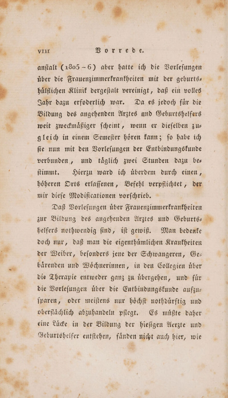 anſtalt (1805 - 6) aber hatte ich die Vorleſungen uͤber die Frauenzimmerkrankheiten mit der geburts— huͤlflichen Klinik dergeſtalt vereinigt, daß ein volles Jahr dazu erfoderlich war. Da es jedoch fuͤr die Bildung des angehenden Arztes und Geburtshelfers weit zweckmaͤßiger ſcheint, wenn er dieſelben zu— ſie nun mit den Vorleſungen der Entbindungskunde und täglich zwei Stunden dazu bes ſtimmt. Hierzu ward ich uͤberdem durch einen, höheren Orts erlaſſenen, Befehl verpflichtet, der mir dieſe Modiftcationen vorſchrieb. Daß Vorleſungen uͤber Frauenzimmerkrankheiten zur Bildung des angehenden Arztes und Geburts— helfers nothwendig ſind, iſt gewiß. Man bedenke doch nur, daß man die eigenthuͤmlichen Krankheiten der Weiber, beſonders jene der Schwangeren, Ge— baͤrenden und Woͤchnerinnen, in den Collegien über die Therapie entweder ganz zu uͤbergehen, und fuͤr die Vorleſungen über die Entbindungskunde aufzu— ſparen, oder meiſtens nur hoͤchſt nothduͤrftig und oberflaͤchlich abzuhandeln pflegt. Es muͤßte daher eine Luͤcke in der Bildung der hieſigen Aerzte und Geburtshelfer entſtehen, faͤnden nicht auch hier, wie