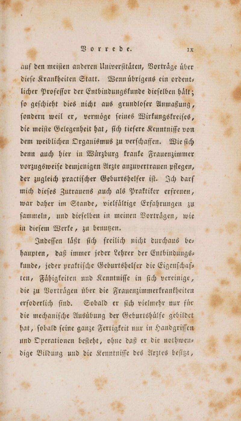 * * ſondern weil er, vermoͤge ſeines Wirkungskreiſes, dem weiblichen Organismus zu verſchaffen. Wie ſich denn auch hier in Wuͤrzburg kranke Frauenzimmer vorzugsweiſe demjenigen Arzte anzuvertrauen pflegen, der zugleich practiſcher Geburtshelfer iſt. Ich darf mich dieſes Zutrauens auch als Praktiker erfreuen, war daher im Stande, vielfaͤltige Erfahrungen zu ſammeln, und dieſelben in meinen Vortraͤgen, wie Indeſſen laͤßt ſich freilich nicht durchaus be— kunde, jeder praktiſche Geburtshelfer die Eigenſchaf— ten, Faͤhigkeiten und Kenntniſſe in ſich vereinige, die zu Vorträgen über die Frauenzimmerkrankheiten erfoderlich ſind. Sobald er ſich vielmehr nur fuͤr die mechaniſche Ausübung der Geburtshuͤlfe gebildet hat, fobald feine ganze Fertigkeit nur in Handgeg und Operationen beſteht, ohne daß er die nothwen— dige Bildung und die Kenntniſſe des Arztes beſitzt,