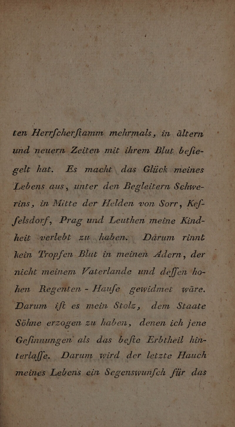 und neuern Zeiten mit ihrem Blut befie- gelt hat. Es macht das Glück ‘meines Lebens aus, unter den Begleitern Sehwe- | rins ‚ in Mitte der Helden von Sorr, Kef- Bi Selsdorf, Prag und Leuthen meine Kind- heit verlebt zw. haben. Darum rinnE kein Tropfen Blut EN meinen Adern, der al meinem Fr aterlande und de/Jen ho- ‚hen Regenten - Haufe gewidmet wäre. Darum ift es mein Stolz ‚ dem Staate Söhne ‚erzogen zu haben, denen ich jene RN als das bete Erbtheil hin- terlajje. Darum wird der letzte Hauch . meines Lebens ein Seg genswunjch für en 6 . E \ Ye I Di ’ R Z n a. . 5 y