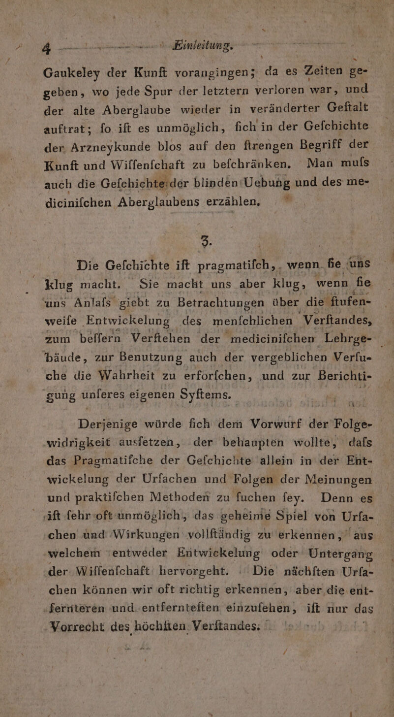 Gaukeley der Kunft vorangingen; da es Zeiten ge- geben, wo jede Spur der letztern verloren war, und der alte Aberglaube wieder in veränderter Geftalt auftrat; fo ift es unmöglich, fich in der Gefchichte der. Arzneykunde blos auf den firengen Begriff der Kunft und Wiffenfchaft zu befchränken. Man mufs auch die Gefehichteider blinden: Uebung und des me- dieinifehen. Aberglaubens erzählen, % 9. | Die Gefchichte ift pragmatifch,, wenn. he uns klug macht. Sie macht uns aber klug, wenn hie uns Anlafs‘ giebt zu Betrachtungen über die ftufen- weile ‚Entwickelung des menfchlichen Verftandes, zum beffern Verftehen der ‚medicinifchen Lehrge- 'bäude, zur Benutzung auch der vergeblichen Verfu- che die Wahrheit zu erforfchen, und zur Berichti- gung A eigenen Syftems. Desiähige würde fich dem Vorwurf der Folb- / widrigkeit ausfetzen, der behaupten wollte, dafs das Pragmatifche der Gefchichte allein in der Eht- wickelung der Urfachen und Folgen der Meinungen und praktifchen Methoden zu fuchen fey. Denn es ‚äftlehrooft unmöglich, das geheime Spiel von Urfa- chen ünd ‚Wirkungen vollftändig zu erkennen, aus welchem entweder Entwiekelung oder Untergang der Wiffenfchaft' hervorgeht. : Die nächften Urfa- chen können wir oft richtig erkennen, aber die ent- ferniteren und. entferntefien einzufehen, ift nur Has ‚Vorrecht des höchiten Verftandes: