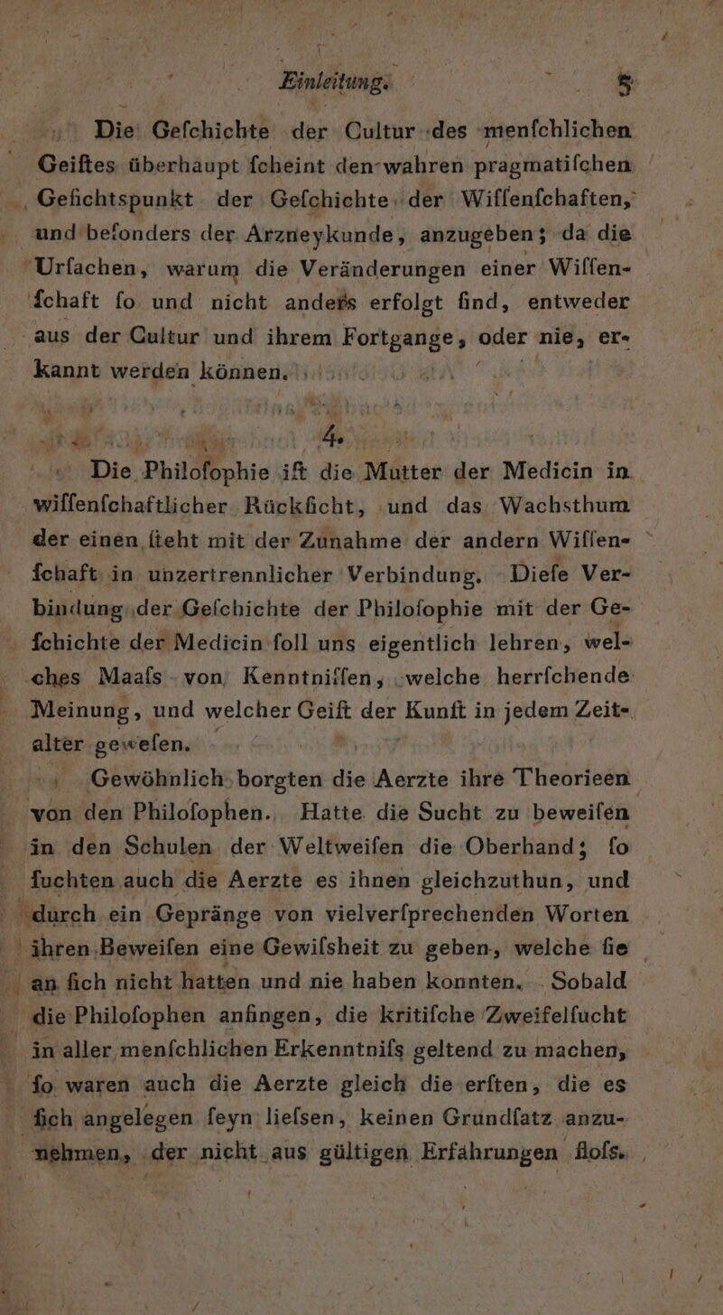 Die Gefchiehte der Cultur «des ‚menfchlichen Geißtes überhaupt fcheint den-wahren pragmatifghenk und beionders der Arzneykunde, anzugeben; da die Schaft fo und nicht anders erfolgt find, entweder aus der Cultur und ihrem Porteangeg oder nid, er« kannt werden können. |; Die Philofophie ift die Mutter der Medicin in wilfenfchaftlicher Rückficht, und das Wachsthum der einen iteht mit der Zunahme der andern Wiflen- fchaft: in unzertrennlicher Verbindung, Diefe Ver- bindung ‚der Gefchichte der Philofophie mit der Ge- fchichte der Medicin foll uns eigentlich lehren, wel- ‚ches Maafs - von, Kenntniifen, „welche herrfchende Meinung, und welcher alt der Kunfl in jedem Zeit- alter gewelen. | ‘ Gewöhnlich: borgten die Aerzte ihre 'Theorieen fuchten auch die Aerzte es ihnen gleichzuthun, und fo waren auch die Aerzte gleich die erften, die es nehmen, .der ‚nieht ‚aus gültigen Erfährungen ‚Bofs. |