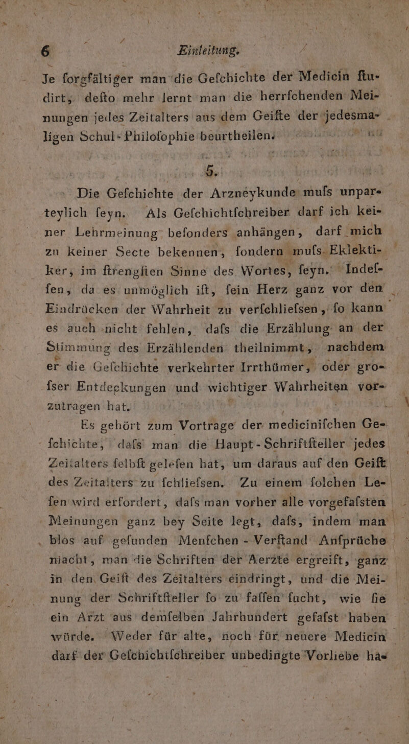 %e forkfältiger man ‘die Gefchichte der Mediein fiu- dirty. defto mehr lernt man die herrfichenden Mei- ligen Schul- Philofophie beurtheilen, WEITERE 3 &gt; ı Die Gefchichte der Arzneykunde: muls unpar« teylich [eyn. Als Gefchichtfehreiber darf ich kei- ner Lehrmeinung: befonders anhängen, darf. ‚mich ker, im ftrengfien Sinne des Wortes, feyn. ‚Indef- fen, da es unmöglich ift, fein Herz ganz vor den es auch »nicht fehlen, dafs die Erzählung an der Stimmung des Erzählerden theilnimmt,. nachdem er die Gefchichte verkehrter Irrthümer, oder gro- iser Entdeckungen und Be Wahrheiten vol- zutragen hat. | Schichte, dafs’ man die Haupt - Schriftfteller jedes Zeitalters felbft gelefen hat, um daraus auf den Geift fen wirt erfordert, dafs man vorher alle vorgefalsten ' Meinungen ganz bey Seite legt, dafs, indem man in den, Geift des Zeitalters eindringt, und die Mei- nung der Schriftfteller fo zu’ falfen' fucht, wie fie ein Arzt aus’ demfelben Jahrhundert gefafst haben