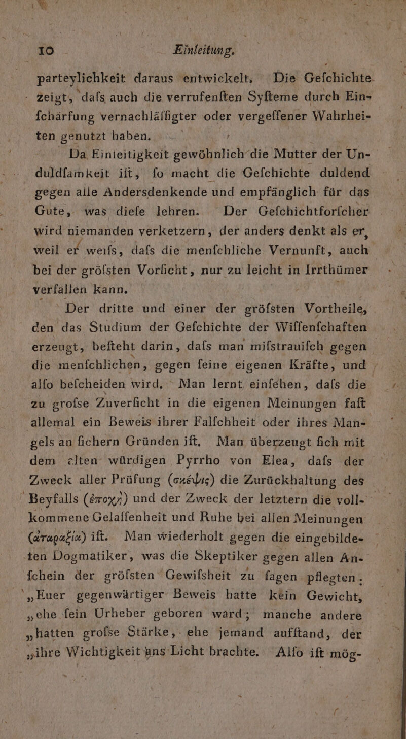 parteylichkeit daraus entwickelt, Die Gefchichte. - Zeigt, ‘dafs auch die verrufenften Syfteme durch Ein- fchärfung vernachlälfgter oder vergeffener Wahrhei- ten genutzt haben. Da Einieitigkeit gewöhnlich’die Mutter der Un- duldfamkeit ilt, fo macht die Gefchichte duldend gegen alle Andersdenkende und empfänglich für das Gute, was diefe lehren. Der Gefchichtforicher wird niemanden verketzern, «ler anders denkt als er, weil er weils, dafs die menfchliche Vernunft, auch | bei der grölsten Vorlicht, nur zu leicht in Irrthümer verfallen kann, ‘Der dritte und einer der gröfsten Vortheile, erzeugt, beiteht darin, dafs man miflstrauifch gegen die menfchlichen, gegen feine eigenen Kräfte, und alfo befcheiden wird, “ Man lernt einfehen, dafs die zu srolse Zuverficht in die eigenen Meinungen faft allemal ein Beweis ihrer Falfchheit oder ihres Man- gels an fichern Gründen ift, Man überzeugt fich mit dem zeiten würdigen Pyrrho von Elea, dafs der Beyfalls (870%5) und der Zweck der letztern die voll- kommene Gelaffenheit und Ruhe bei allen Meinungen (dragaeix) ift. Man wiederholt gegen die eingebilde- ten Dogmatiker, was die Skeptiker gegen allen An- fchein der grölsten Gewifsheit zu fagen pflegten. '„Euer gegenwärtiger Beweis hatte kein Gewicht, „ehe fein Urheber geboren ward; manche andere „hatten grolse Stärke, ehe jemand aufftand, der „ihre Wichtigkeit ans Licht brachte. Alfo ift mög-