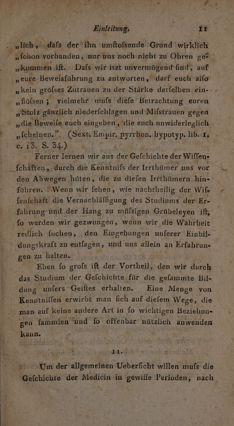 i „kommen. ift. Dafs wir itzt unvermögend' find, auf „eure Beweisführung zu antworten, darf euch alfo „kein gröfses Zutrauen zu der Stärke derfelben ein- „Stolz ’gänzlich niederfchlagen und Mifstrauen gegen „die Hrn euch eingeben, die euch unwiderleglich Ba Fe ..(Sext Empir. ia bypotyp. lib..T; c. 15..8 34.) | Ferner lernen wir aus der Gefchichte der Wirfen- ch Ren ‚durch die Kenntnils der Irrthümer uns vor den Abwegen hüten, die zu diefen Irrthümern ‚hin- fenfchaft die Vernachlälßgung des Studiums der Er- fahrung und.der Hang zu mülsigen Grübeleyen ift, -fo- eeten wir gezwungen, wenn wir die Wahrheit redlich fuchen, den Eingebungen unferer 'Einbil- ' dungskraft zu entfagen, und uns allein an Erfahrun- gen zu halten. | Eben fo grofs ift der Vortheil, den wir durch dung unfers Geifies erhalten. Eine Menge von Kenntniffen erwirbt man fich auf dielem Wege, die man- auf keine andere Art in fo wichtigen Beziehun- gen Tammlen und fo offenbar nützlich anwenden kann. - ’ ea Gelchichte der Medicin in gewille Perioden, nach