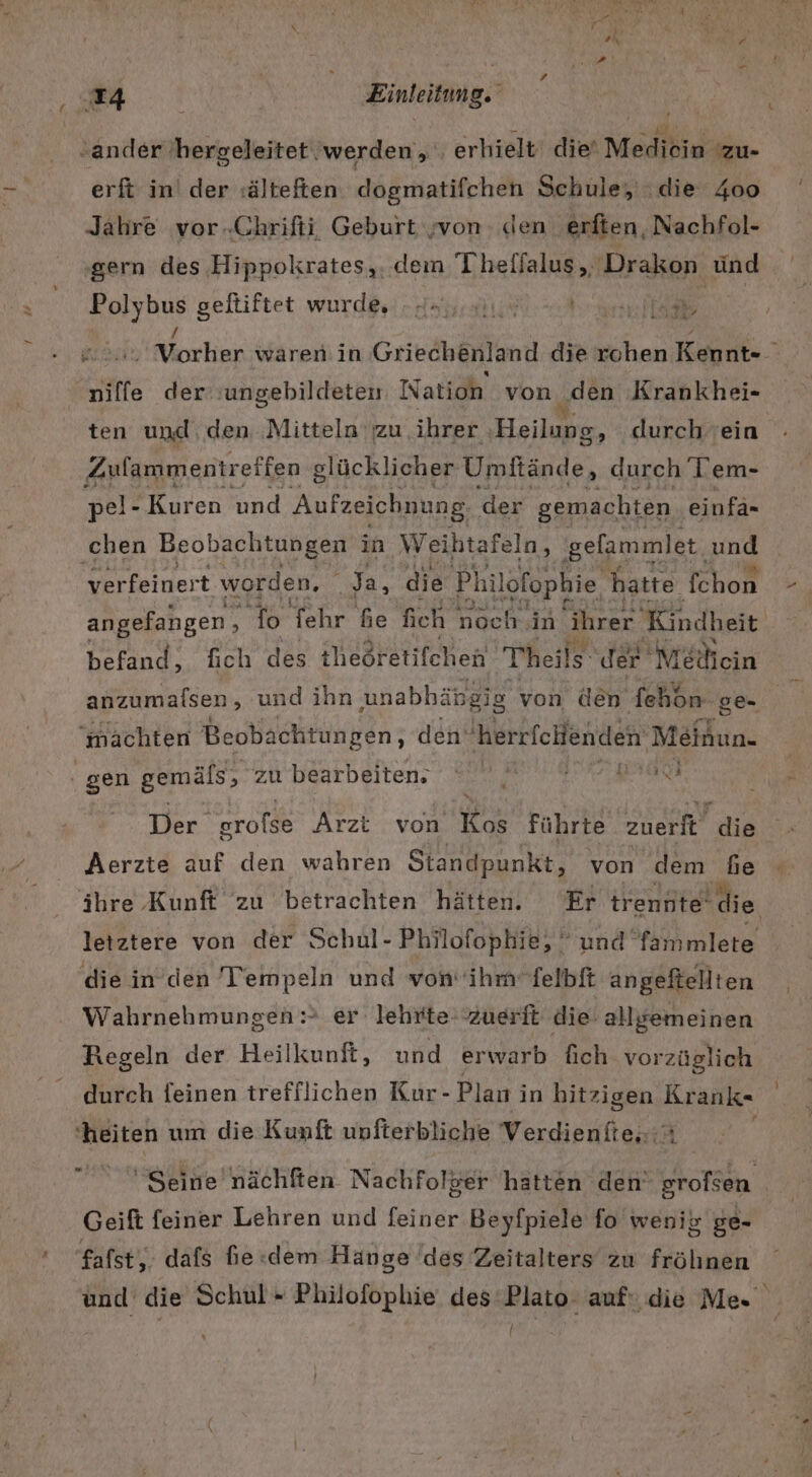 erft in der :älteften dagmatifcheh Schule, die 400 Jahre vor.Chrifti Geburt von den erften, Nachfol- ‚gern des Hippokrates,. dem Theffalus , Drakon ünd on geftiftet wurde, - Aa... er Fler rkorlian wärenin Griechenland die rohen Kennt- niffe der :ungebildeten Nation von den Krankhei- ten und, den Mitteln zu ihrer Heilung durch ein Zulammentretfen glücklicher Umtande, nee Tem- pel- Kuren und Aufzeichnung. der gemachten einfä- a ie ‚chen Beobachtungen in Weihtafeln, gelammlet, und verfeinert worden, Ja, die Philofophie, hatte fchon angefangen, ‘Io fehr he fich noch ‚in ihrer Kindheit befand, fich des theöretifchen Thheils der Mecin anzumalsen , und ihn unabhäbg ig von den fehön. ‚ge. | machten Beobachtungen, den’ herrfchenden Meinun. F Der erofse Arzt von Wi führte zuerft a Aerzte auf den wahren Standpunkt, von dem ‚Se ihre Kunft zu betrachten hätten. Er trennte‘ die letztere von der Schul- Philofophie,  und fammlete die in’den Tempeln und von’ ihm’felbft angeftellien Wahrnehmungen &gt; er lehrte zuerft die allgemeinen Regeln der Heilkunft, und erwarb fich vorzüglich durch feinen trefflichen Kur- Plan in hitzigen Krank- ‘heiten um die Kunft unfterbliche Verdientte..:% Seine nächften Nachfolger hatten den srofsen Geift feiner Lehren und feiner Beyfpiele fo wenik ge- fafst,. dafs fie «dem Hange des Zeitalters zu fröhnen und die Schul» Philofophie des‘Plato auf: die Me» {