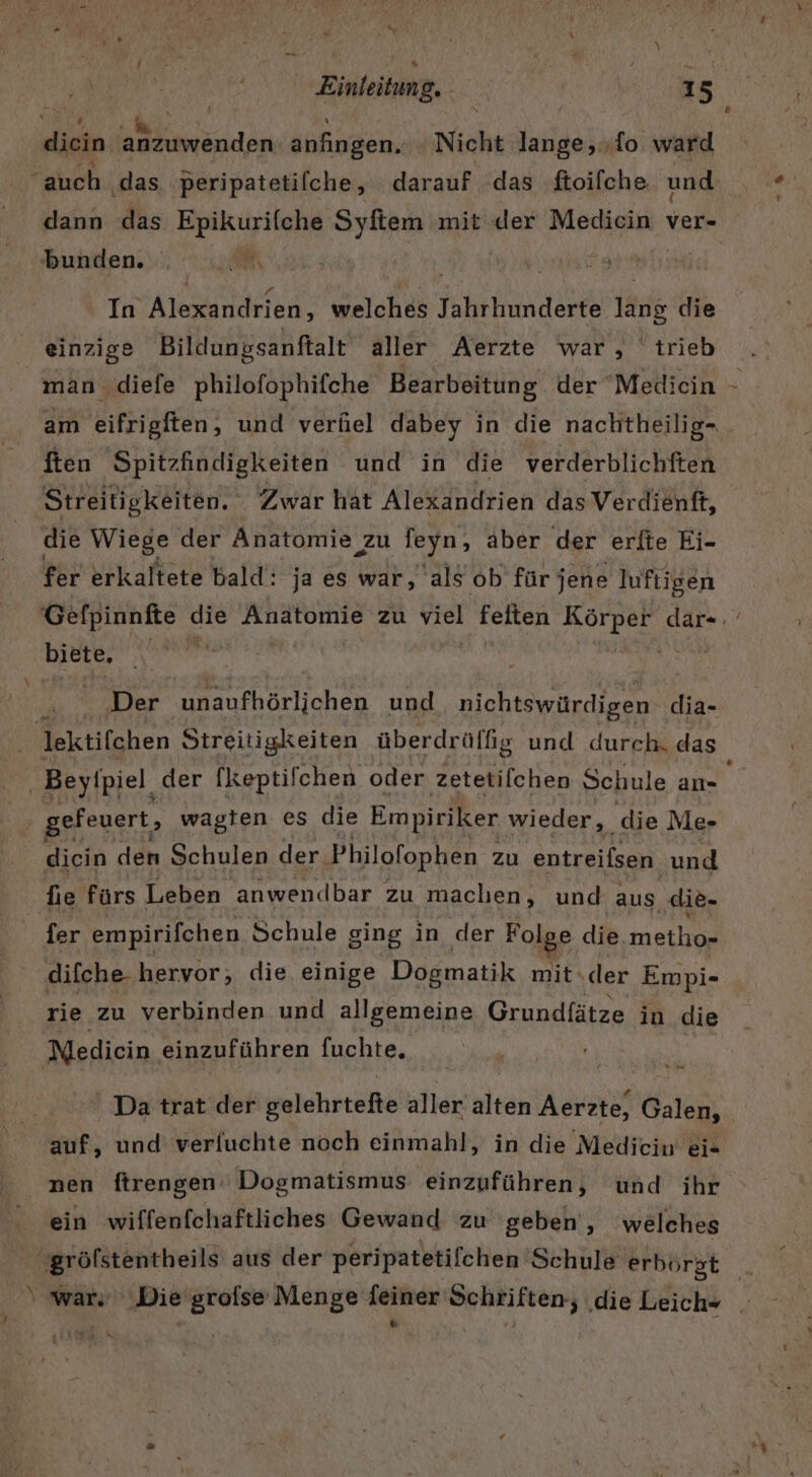 diein anzuwenden anfıngen. Nicht IERER To ward “auch ‚das peripatetifche, darauf das ftoifche und dann das Bay ıty abi Syftem mit der Mediein ver bunden. EM, j In Alexandrien, welches Jahrhunderte lang die einzige Bildungsanftalt aller Aerzte war, trieb man diefe philofophifche Bearbeitung der ‘Medicin ften Spitzfindigkeiten und in die verderblichften die Wiege der Anatomie zu feyn, aber der erfte Ei- fer erkaltete bald: ja es war, als ob für jene luftigen biete, | Der unaufhörlichen und nichtswürdigen- dia- lektifchen Streitigkeiten überdrüffg und durch. das Beyipiel. der [keptifchen oder zetetilchen Sehule an- gefeuert, wagten es die Empiriker wieder, die Me- diein den Schulen der. Philofophen zu entreifsen. und die fürs Leben anwendbar zu machen, und aus ‚die- fer empirifchen Schule ging in der Folge die.metho- difche- hervor, die, einige Dogmatik mit.der Empi- rie zu verbinden und allgemeine Grundfätze in die Medicin einzuführen fuchte, ' Da trat der gelehrtefte aller alten Aerzte, Galen, auf, und verfuchte noch einmahl, in die Medicin ei- ein wiffenfchaftliches Gewand zu geben‘, welches gröfstentheils aus der peripatetifchen ‘Schule erborst