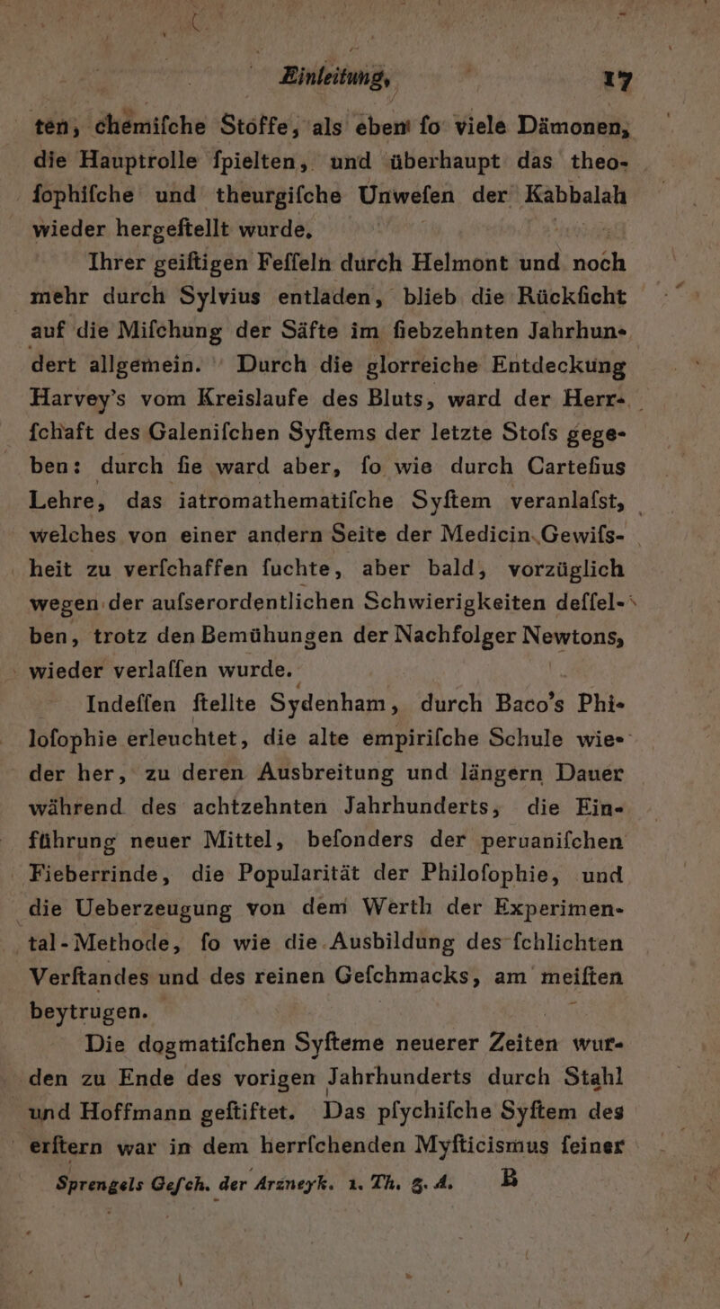 ten, duömifche Stöffe, als ebent fo’ viele Dämonen, die Hauptrolle fpielten, und überhaupt das theo- fophifche und theurgifche Unwefen der Kabbalah wieder hergefiellt wurde, Ihrer geiftigen Feffeln durch Helmont und noch mehr durch Sylvius entladen, blieb die Rückficht auf die Mifchung der Säfte im fiebzehnten Jahrhun» dert allgemein. ‘ Durch die glorreiche Entdeckung Harvey’s vom Kreislaufe des Bluts ‚ ward der Herr- fchaft des Galenifchen Syftems der letzte Stofs gege- ben: durch die ward aber, fo wie durch Cartefius Lehre, das iatromathematifche Syftem veranlafst, welches von einer andern Seite der Medicin.Gewifs- _ ‚heit zu verfchaffen fuchte, aber bald, vorzüglich wegen der aufserordentlichen Schwierigkeiten deffel- ‘ ben, trotz den Bemühungen der Nachfolger Maker - wieder verlaffen wurde. Ä Indeffen ftellte Sydenham, durch Bi Phi» lofophie erleuchtet, die alte empirifche Schule wies der her, zu deren Ausbreitung und längern Dauer während des achtzehnten Jahrhunderts, die Ein- führung neuer Mittel, befonders der peruanifchen ' Fieberrinde, die Popularität der Philofophie, und die Ueberzeugung von dem Werth der Experimen- ‚tal-Methode, fo wie die.Ausbildung des-fchlichten Verftandes und des reinen Gelchmacks; am meiften beytrugen. BEN Die dogmatifchen Syfteme neuerer Zeiten wur- ‚den zu Ende des vorigen Jahrhunderts durch Stahl _ und Hoffmann geftiftet. Das pfychifche Syftem des ' erftern war in dem herrfchenden Myfticismus feiner Sprengels Gefch. der Arzneyk. 1. Th. 5. 4. B