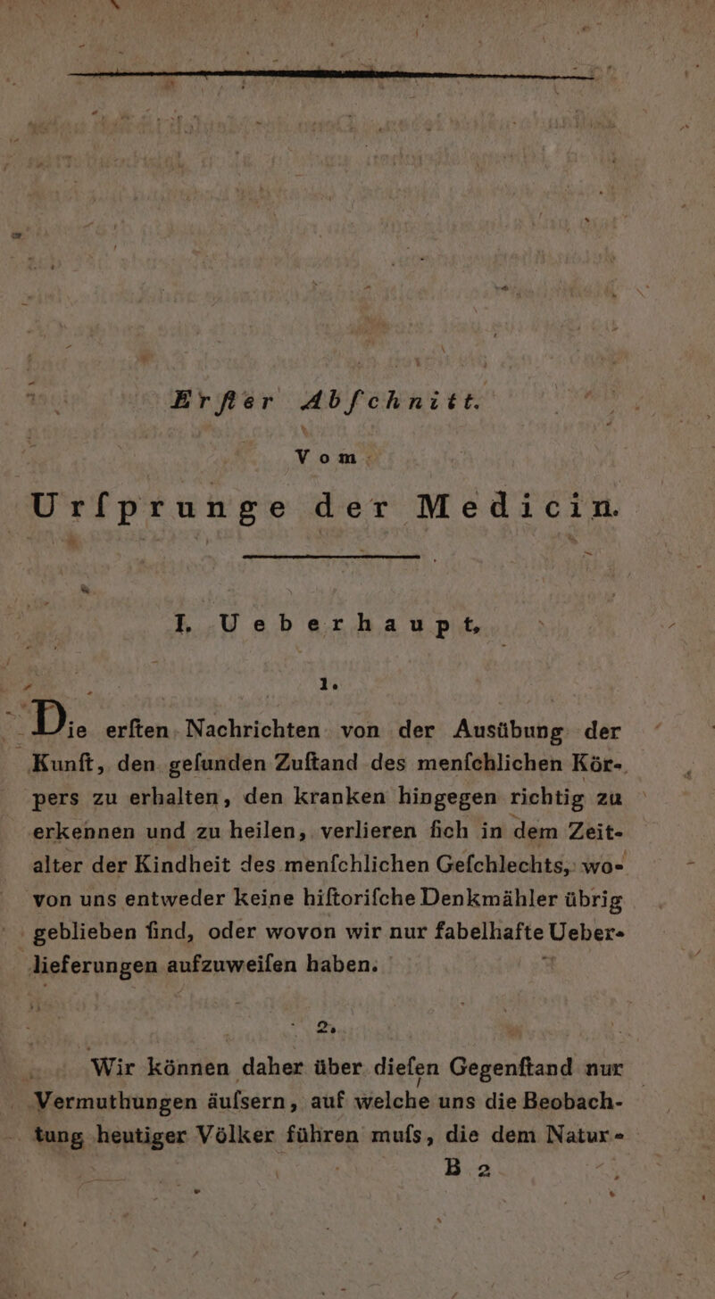 Erfer Abfchnitt. Vom: Urfprunge der Medicin. Pa . Veberhaupt, i Be 1. ER D. erften. Nachrichten von der Ausübung: der ‚Kunft, den. gefunden Zuftand des menfchlichen Kör-. ‚pers zu erhalten, den kranken hingegen richtig zu erkennen und zu heilen, verlieren fich in dem Zeit- alter der Kindheit des menfchlichen Gefchlechts,: wo von uns entweder keine hiftorifche Denkmähler übrig ı geblieben find, oder wovon wir nur AeR rate Leher- ‚dieferungen aufzuweifen haben. o- De} | Wir können daher über diefen Gegenftand nur - ‚Vermuthiungen äufsern, auf welche uns die Beobach- -. tung ‚heutiger Völker führen mufs, die dem Natur- | KR Ba ” %