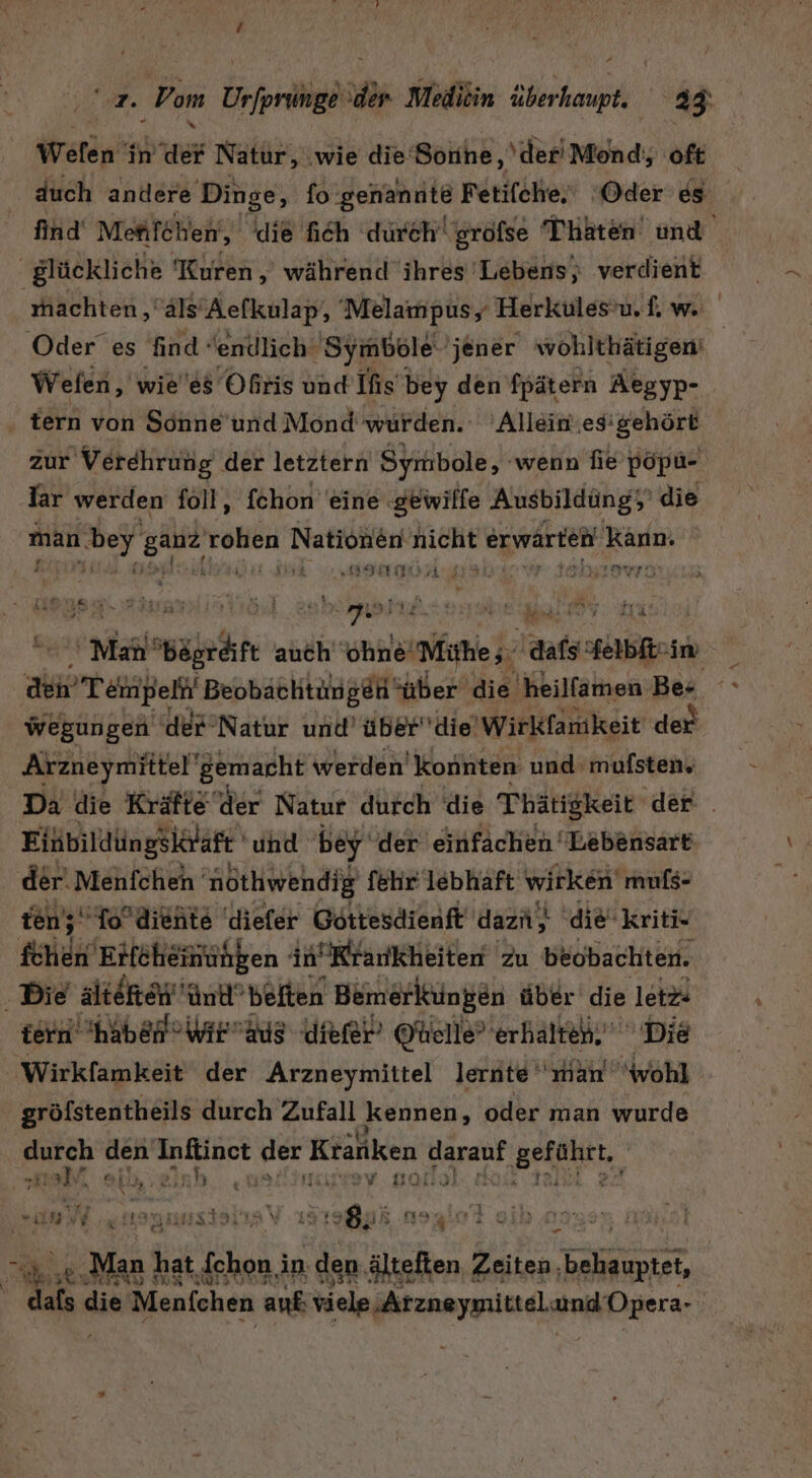 Wen“ in der Natur, ‚wie die‘ Soiihe ‚der Mond; oft duch andere Dinge, fo genannte Fetifche.' ‘Oder es find Mefifchen), die fich durch’ gröfse Thaten und glückliche Kuren, während ihres 'Lebens,; verdient machten ‚äls’Aefkulap, Melampus, Herkules’u, f. w. Oder es find endlich‘ Symbole 'jener wohlthätigen Wefen, wie'es Oßris und Ifis bey den ’fpätern Aegyp- tern von Sonne’'und Mond'wurden. 'Allein.esigehört zur Verehrung der letztern Symbole, ‚wenn fie pöpu- lar werden foll, fchon eine ‚gewilfe Ausbildüng; die man (bey sau Sei DIR NRE Bar erwarteil Kann: (58 IST erst kirz REN e eg er grye 'Man‘ ah auch ohne‘ Miher aufs sherbEt- im den Temp el Beobachtungen ‘über die heilfamen Ber Br wegungen 'der’Natur und’ überdie' Wirkfamkeit der Arzneymiitel gemacht werden’ konnten und mufsten, Da die Kräfte der Natur durch die Thätigkeit der . Eihbildüngsiträft und bey der einfachen Lebensart der‘ Menfchen nothwendig fehr' lebhaft wirken muls- ten’; ‚To’diehte 'diefer Göttesdienft dazii, die-kriti- fchen Erfeheinünpen in Krankheiten zu beobachten. . Die alteke'ünt’belten Bemerkungen über die letz tern haben Wir ag diefer’ Ohelle’ erhaltet. Die Wirkfamkeit der Arzneymittel lernte ‘man wohl gröfstentheils durch Zufall kennen, oder man wurde BU eh den ci &gt; Ktänken ı Zapaof BERNIE, #1 Tas Yin \ “ Ki u i ; “un ar; a Re: 2) Dax \ ra Bß N EEE 3 N vn. . ar, ’ BAIALFARM u N 3 3 ke n } ii er a hat fchon in den älteften Zeiten, Br | FID IER äh die Menfchen auf viele .Arznaypielaund Opera-