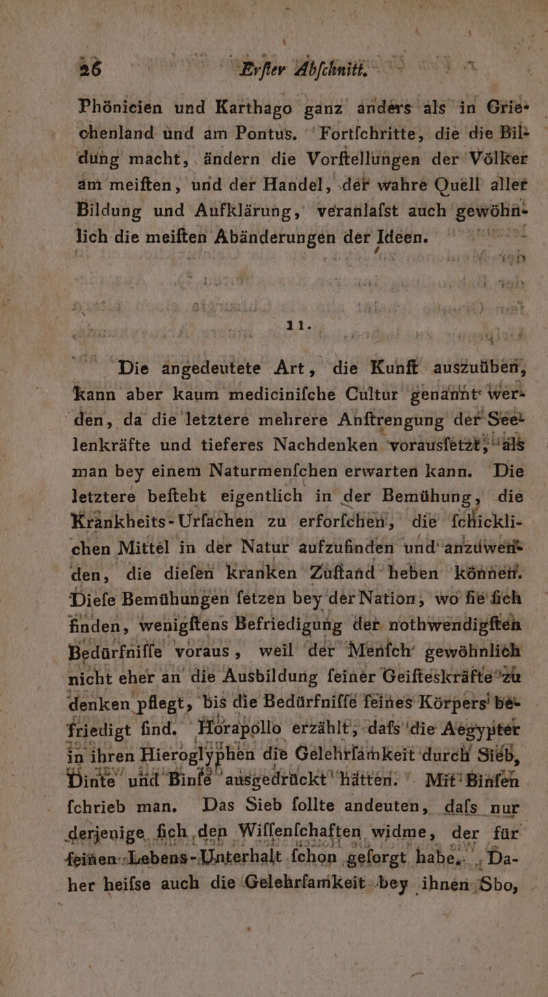 - j \ BT ed Phönieien und Karthago ganz anders als in Grie- chenland und am Pontus. 'Fortfchritte, die die Bil- dung macht, ändern die Vorftellungen der Völker am meiften, und der Handel, ‚der wahre Quell aller Bildung und Aufklärung, veranlafst auch gewöhn- | lich die er PART OEUNEUH der Juepn: | 11. Die angedeutete Art, die Kunft zusteht kann aber kaum medicinifche Cultur genannt‘ wer- “den, da die letztere mehrere Anftrengung der See! lenkräfte und tieferes Nachdenken 'vorausfet2#} als man bey einem Naturmenfchen erwarten kann. Die letztere befteht eigentlich in der Bemühung, die Krankheits- Urfachen zu erförBäheif! ee chen Mittel in der Natur aufzufinden und’anzuwerk den, die diefen Kranken Zuftand‘ heben können. Diefe Bemühungen fetzen bey der Nation, wohefch finden, wenigltens Befriedigung der nothwendigften Bedürfniffe voraus, weil der Menfch‘ gewöhnlich nicht eher an die Ausbildung feiner Geifteskräftezu denken pflegt, bis die Bedürfniffe feines Körpers’ be- friedigt find. ‚Hörapollo erzählt; ‚dafs'die Aetgypter in ihren Hierogly] hen die Gelehrlämnkeit durch Sieb, Dinte‘ und Binfe ausgedrückt hätten. ‘: Mit’Binfen fchrieb man. Das Sieb follte andeuten, ‚dafs nur ‚derjenige, fich ‚den Wilfenfchaften widme, der für: feinen.- Lebens- Unterhalt ‚fchon, gelorgt, habe... ‚ Da- her heifse auch die 'Gelehrfamkeit..bey ‚ihnen ‚Sbo, |
