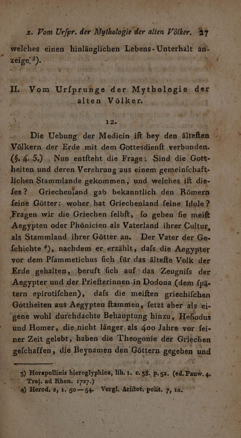 2. Vom Urfpr. der Mythologie der alten Völker. &amp;7 welches einen hinlänglichen Lebens- Unterhalt An- % zeige, =) Sr h; v II. Urkanufize, der Mythologie ci | | „alten Völker m. 12. u! Die Vebung, der Mediein if we den sitsfkan Völkern. der Erde. ‚mit dem Gottesdienft ‚verbunden. ($. 4.:5.) . Nun enifteht die Frage: Sind die Gott- ‚heiten. und deren Verehrung ‘aus einem gemeinfchaft- lichen Stammlande gekommen, und. welches ift die- fies? Griechenland gab bekanntlich den Römern feine Götter:. woher, hat Griechenland ‚feine Idole,? ‚Fragen wir die Griechen felbft, fo geben fie meift ‚Aegypten oder Phönicien.als Vaterland ihrer Cultur, als Stammland. ihrer Götter an. Der Vater der .Ge- fchichte f), nachdem er, erzählt, dafs. die Aegypter vor dem Pfammetichus fich für das ältefte Volk der Erde gehalten, beruft üich .auf''.das Zeugnifs der | ‘ Aegypter und der Priefterinnen.in Dodona (dem fpä- tern epirotifchen), dafs die meiften griechifchen 'Göttheiten aus Aegypten ftamnien, fetzt aber alsei- ‘gene wohl durchdachte Behauptung hinzu, Hefi odus ' und Homer, die,nicht länger. als 400 Jahre vor fei- ner Zeit gelebt, haben ‘die 'Theogonie der Griechen gelchaffen , die Beynamen den. Göttern n:gegehen und hr TG - . ' 3) Horapollinis hieroglyphica, Ib. 1. c. 38. Pp.$2. (ed, ‚Pauw. 4 „ % Traj. ad Rhen. 1727.)