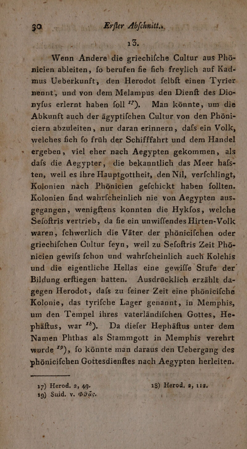 TERN ea EU W 1.98, ME dar in Achern die Inch Cultur aus Phö- nicien: ableiten, f6 berufen fie fich freylich auf Kad- mus Ueberkunft, den Herodot felbft einen ‘Tyrier- nennt, und von dem Melampus den Dienft des Dio- nyfus erlernt haben foll 7). Man könnte, um die Abkunft auch der ägyptifchen Cultur von den Phöni- ciern abzuleiten, nur daran erinnern, dafs ein Volk, welches fich fo früh der Schifffahrt und dem Handel ergeben, viel eher nach Aegypten gekommen, als dafs die Aegypter, ‘die bekanntlich das Meer hafs- ten, weil es ihre Hauptgottheit, den Nil, verfchlingt, | Kolonien nach Phönicien gelchickt haben follten. Kolonien find wahrfcheinlich nie von Aegypten aus. gegangen, wenigftens konnten die Hykfos, welche Seloftris vertrieb, da fie ein unwiffendes Hirten-Volk waren, fchwerlich die Väter der phönicifchen oder griechifchen Cultur feyn, weil zu Sefoftris Zeit Phö- nicien gewifls fcehon und wahrfcheinlich auch Kolchis und die eigentliche Hellas eine gewilfe Stufe der’ Bildung erftiegen hatten. Ausdrücklich erzählt da- ‘gegen Herodot, dafs zu feiner Zeit eine phönicifche Kolonie, das tyrifche Lager genannt, in Memphis, um den Tempel ihres vaterländifchen Gottes, He- phäftus, war ”%). Da diefer Hephäftus unter dem Namen Phthas als Stammgott in Memphis verehrt wurde 7°), fo könnte man daraus den Uebergang des phönicifchen Gottesdienftes nach Aegypten herleiten. ı7) Herod, 2, 49. .. 18) Herod. 2, 112. 19) Suid, Vs Das. TR :