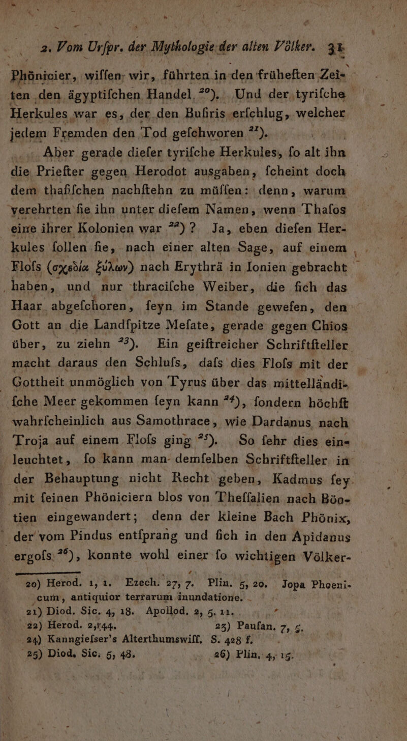 u 2. Vom Ur/pr. der Mythologie:der alten Völker. 32 | Phönicier, 'wilfen; wir, führten in den früheften Zei ten ‚den ägyptifchen Handel, *°), Und der,tyrifche Herkules war es, der.den Bufiris. re ind F ern: den gelchworen °°). Aber gerade diefer tyrifche Herkules; fo ui ihn die Priefter gegen Herodot ausgaben, fcheint doch dem thaßfchen nachftehn zu müffen: denn, warum ‘verehrten fie ihn unter diefem Namen, wenn Ihafos eirre ihrer Kolonien war *”)? Ja, eben diefen Her- | kules follen fie, nach einer alten Sage, auf einem Flofs (ax sdiz Eukwv) nach Erythrä in Ionien gebracht haben, und nur thracifche Weiber, die fich das Haar. abgefchoren, feyn im Stande gewefen, den Gott an die Landfpitze Mefate, gerade gegen Chios über, zu ziehn *%). Ein geiftreicher Schriftfteller. macht daraus den Schlufs, dafs dies Flofs mit der ii | Gottheit unmöglich von Tyrus über das mittelländi- fche Meer gekommen feyn kann **), fondern höchft wahrlfcheinlich aus Samothrace, wie Dardanus nach ‘ Troja auf einem Flofs ging *°). So fehr dies ein- leuchtet, fo kann man- demfelben Schriftfteller in: der Behauptung nicht Recht geben, Kadmus fey. ' mit feinen Phöniciern blos von Thheffalien nach Böo- tien eingewandert; denn der kleine Bach Phönix, : der'vom Pindus entfprang und fich in den Apidanus ergols:**), konnte wohl einer fo wichtigen Völker- 20) Herod. ı,ı. Ezech. 27, } Plin. 5, 20. Jopa Phoeni- cum, antiquior terrarum inundatione. 21) Diod. Sic. 4, 18. Apollod, 2, 5. ı1. , 22) Herod. 2,144. 23) Paufan. 7, ;, 24) Kanngielser’s Alterthumswifl, $. 428 f.