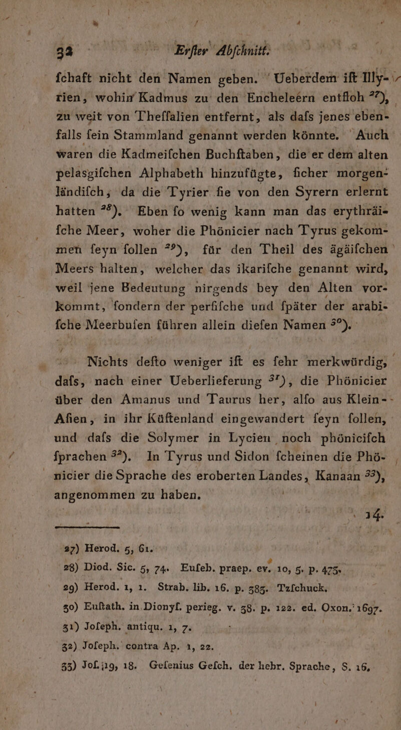 ; 3 A N. Erfier Abfchnitt‘ fchaft nicht den Namen geben. ‘ Ueberdem ift Nly- rien, wohin Kadmus zu den Encheleern entfloh ”), zu weit von T'heffalien entfernt, als dafs jenes eben- falls fein Stammland genannt werden könnte. “Auch waren die Kadmeifchen Buchftaben, die er dem alten pelasgifchen Alphabeth hinzufügte, ficher mörgen- ländifch, da die Tyrier fie von den Syrern erlernt hatten ”°). Eben fo wenig kann man das erythräi- fche Meer, woher die Phönicier nach Tyrus gekom- men feyn follen *), für den Theil des ägäifchen Meers halten, welcher das ikarifche genannt wird, weil jene Bedeutung nirgends bey den Alten vor- kommt, fondern der perfifche und fpäter der arabi- fche Meerbufen führen allein diefen Namen °°), #4: Nichts’ Hefto weniger ift es fehr merkwürdig, dafs, nach einer Ueberlieferung 3”), die Phönicier über den Amanus und Taurus her, alfo aus Klein - Afien, in ihr Küftenland eingewandert feyn follen, und dafs die Solymer in Lycien noch phönicifch Sprachen 3°). In Tyrus und Sidon fcheinen die Phö- nieier die Sprache des eroberten Landes, Kanaan ’ # ARRREEBERG EIER haben. x 34. 97) Herod. 5, 61. 28) Diod. Sic. 5, 74: Eufeb. praep. ev. 10, 5 P- 475 29) Herod. 1, ı. Strab. lib. 16. p. 385. Tzfchuck, 50) Euftath. in.Dionyf. perieg. v. 38. p. 122. ed. yaoıy 1697. 31) Jo[eph. antiqu. ı, 7. 32) Joleph. contra Ap. ı, 22. 33) JoLi1g, 18. Gelenius Gelch, der hebr. Sprache, S. ı6,