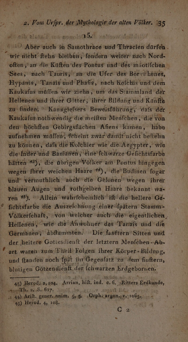 a Or Airli [ vl 2 KT i + Aber‘auch ih ie und Dhrasieh dürfen . 2 “wir nicht’ fehn‘ bleiben; fondern weiter’ nach Nord- often ‚’an die Küften ‘des’ Pontus unddes'mäotifchen ‘Sees, ‘nach Taurisy an die Ufer ‘des’ Börv :iihenes, Hypanis,' Tanäis und Phäfis, nach Kolehis und dem Käukafus müflen. wir 'ziehn,'um das Siainmland der Hellenen und ihrer Götter, ihrer Bildung und: Kuhfte zu finden!  Kanngiefsers Beweisfährung, dafs der _ Kaukafus nöthwendig die’ meilten Menfchen), die = den‘ höchften Gebirgsllächen Aflens kamen, habe aufhehrtien mülfen, feheint zwär damit’nicht beftehn zu können, dafs die Kolchier wie’ die: Aegypter, wie die-fnder ‘und Baniarien ;'kine’ fchwärze Gefichtsfarbe hätten 3), die übrigen’ Völker am’ Pontus hingegen wegen ihrer weichen Haare #), 'dieBudinen fogar ünd* vermuthlich 'auchdie Gelönen” wegen ihrer ren ®), Allein währfcheinlich'iftl die’hellere Ge. fichtsfarbe die Auszeichnung ein@rfpätern Stamm“ Hellenen, wie die’ Anwohner des “Tarais und die der ‚heitere Gotiesdienft der letztern Menfeben --Ab- ® art waren 2um/Pkeili Folgen ihrer Körper- Bildung, K und ftanden noch’ fpat itn'Gegenfatz zu dem Kortern, blutigen SaRHN, der [chwarzen ‚Erdgebornen. rrilche „u h 45) Herod; 2,104, Arrian, hit. a c.6, ‚Ritters Erdkunde, bl 2.484 .617. 17 : E ’ ‚x 44) Ark. gener.,anim, 5. na x ah Argon.) A ” 45). Herod, 4, 108. u Ö 2 My I)